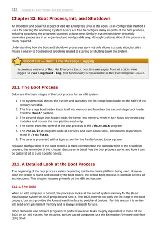 312      Chapter 33. Boot Process, Init, and Shutdown



Chapter 33. Boot Process, Init, and Shutdown
An important and powerful aspect of Red Hat Enterprise Linux is the open, user-configurable method it
uses for starting the operating system. Users are free to configure many aspects of the boot process,
including specifying the programs launched at boot-time. Similarly, system shutdown gracefully
terminates processes in an organized and configurable way, although customization of this process is
rarely required.

Understanding how the boot and shutdown processes work not only allows customization, but also
makes it easier to troubleshoot problems related to starting or shutting down the system.


          Important — Boot Time Message Logging

      In previous versions of Red Hat Enterprise Linux, boot time messages from init scripts were
      logged to /var/log/boot.log. T his functionality is not available in Red Hat Enterprise Linux 5.




33.1. The Boot Process
Below are the basic stages of the boot process for an x86 system:

   1. T he system BIOS checks the system and launches the first stage boot loader on the MBR of the
      primary hard disk.
   2. T he first stage boot loader loads itself into memory and launches the second stage boot loader
      from the /boot/ partition.
   3. T he second stage boot loader loads the kernel into memory, which in turn loads any necessary
      modules and mounts the root partition read-only.
   4. T he kernel transfers control of the boot process to the /sbin/init program.
   5. T he /sbin/init program loads all services and user-space tools, and mounts all partitions
      listed in /etc/fstab.
   6. T he user is presented with a login screen for the freshly booted Linux system.

Because configuration of the boot process is more common than the customization of the shutdown
process, the remainder of this chapter discusses in detail how the boot process works and how it can
be customized to suite specific needs.


33.2. A Detailed Look at the Boot Process
T he beginning of the boot process varies depending on the hardware platform being used. However,
once the kernel is found and loaded by the boot loader, the default boot process is identical across all
architectures. T his chapter focuses primarily on the x86 architecture.

33.2.1. T he BIOS

When an x86 computer is booted, the processor looks at the end of system memory for the Basic
Input/Output System or BIOS program and runs it. T he BIOS controls not only the first step of the boot
process, but also provides the lowest level interface to peripheral devices. For this reason it is written
into read-only, permanent memory and is always available for use.

Other platforms use different programs to perform low-level tasks roughly equivalent to those of the
BIOS on an x86 system. For instance, Itanium-based computers use the Extensible Firmware Interface
(EFI) Shell.
 