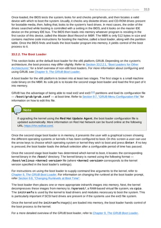 Red Hat Enterprise Linux 5 Installation Guide   313

Once loaded, the BIOS tests the system, looks for and checks peripherals, and then locates a valid
device with which to boot the system. Usually, it checks any diskette drives and CD-ROM drives present
for bootable media, then, failing that, looks to the system's hard drives. In most cases, the order of the
drives searched while booting is controlled with a setting in the BIOS, and it looks on the master IDE
device on the primary IDE bus. T he BIOS then loads into memory whatever program is residing in the
first sector of this device, called the Master Boot Record or MBR. T he MBR is only 512 bytes in size and
contains machine code instructions for booting the machine, called a boot loader, along with the partition
table. Once the BIOS finds and loads the boot loader program into memory, it yields control of the boot
process to it.

33.2.2. T he Boot Loader

T his section looks at the default boot loader for the x86 platform, GRUB. Depending on the system's
architecture, the boot process may differ slightly. Refer to Section 33.2.2.1, “Boot Loaders for Other
Architectures” for a brief overview of non-x86 boot loaders. For more information about configuring and
using GRUB, see Chapter 9, The GRUB Boot Loader.

A boot loader for the x86 platform is broken into at least two stages. T he first stage is a small machine
code binary on the MBR. Its sole job is to locate the second stage boot loader and load the first part of it
into memory.

GRUB has the advantage of being able to read ext2 and ext3 [13 ] partitions and load its configuration file
— /boot/grub/grub.conf — at boot time. Refer to Section 9.7, “GRUB Menu Configuration File” for
information on how to edit this file.


         Note

    If upgrading the kernel using the Red Hat Update Agent, the boot loader configuration file is
    updated automatically. More information on Red Hat Network can be found online at the following
    URL: https://rhn.redhat.com/.


Once the second stage boot loader is in memory, it presents the user with a graphical screen showing
the different operating systems or kernels it has been configured to boot. On this screen a user can use
the arrow keys to choose which operating system or kernel they wish to boot and press Enter. If no key
is pressed, the boot loader loads the default selection after a configurable period of time has passed.

Once the second stage boot loader has determined which kernel to boot, it locates the corresponding
kernel binary in the /boot/ directory. T he kernel binary is named using the following format —
/boot/vm linuz-<kernel-version> file (where <kernel-version> corresponds to the kernel
version specified in the boot loader's settings).

For instructions on using the boot loader to supply command line arguments to the kernel, refer to
Chapter 9, The GRUB Boot Loader. For information on changing the runlevel at the boot loader prompt,
refer Section 9.8, “Changing Runlevels at Boot T ime”.

T he boot loader then places one or more appropriate initramfs images into memory. Next, the kernel
decompresses these images from memory to /sysroot/, a RAM-based virtual file system, via cpio.
T he initram fs is used by the kernel to load drivers and modules necessary to boot the system. T his
is particularly important if SCSI hard drives are present or if the systems use the ext3 file system.

Once the kernel and the initram fs image(s) are loaded into memory, the boot loader hands control of
the boot process to the kernel.

For a more detailed overview of the GRUB boot loader, refer to Chapter 9, The GRUB Boot Loader.
 