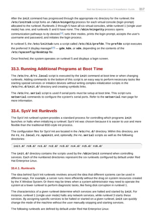 Red Hat Enterprise Linux 5 Installation Guide   317

After the init command has progressed through the appropriate rc directory for the runlevel, the
/etc/inittab script forks an /sbin/m ingetty process for each virtual console (login prompt)
allocated to the runlevel. Runlevels 2 through 5 have all six virtual consoles, while runlevel 1 (single user
mode) has one, and runlevels 0 and 6 have none. T he /sbin/m ingetty process opens
communication pathways to tty devices [14 ], sets their modes, prints the login prompt, accepts the user's
username and password, and initiates the login process.

In runlevel 5, the /etc/inittab runs a script called /etc/X11/prefdm . T he prefdm script executes
the preferred X display manager[15 ] — gdm , kdm , or xdm , depending on the contents of the
/etc/sysconfig/desktop file.

Once finished, the system operates on runlevel 5 and displays a login screen.


33.3. Running Additional Programs at Boot Time
T he /etc/rc.d/rc.local script is executed by the init command at boot time or when changing
runlevels. Adding commands to the bottom of this script is an easy way to perform necessary tasks like
starting special services or initialize devices without writing complex initialization scripts in the
/etc/rc.d/init.d/ directory and creating symbolic links.

T he /etc/rc.serial script is used if serial ports must be setup at boot time. T his script runs
setserial commands to configure the system's serial ports. Refer to the setserial man page for
more information.


33.4. SysV Init Runlevels
T he SysV init runlevel system provides a standard process for controlling which programs init
launches or halts when initializing a runlevel. SysV init was chosen because it is easier to use and more
flexible than the traditional BSD-style init process.

T he configuration files for SysV init are located in the /etc/rc.d/ directory. Within this directory, are
the rc, rc.local, rc.sysinit, and, optionally, the rc.serial scripts as well as the following
directories:

 init.d/ rc0.d/ rc1.d/ rc2.d/ rc3.d/ rc4.d/ rc5.d/ rc6.d/

T he init.d/ directory contains the scripts used by the /sbin/init command when controlling
services. Each of the numbered directories represent the six runlevels configured by default under Red
Hat Enterprise Linux.

33.4 .1. Runlevels

T he idea behind SysV init runlevels revolves around the idea that different systems can be used in
different ways. For example, a server runs more efficiently without the drag on system resources created
by the X Window System. Or there may be times when a system administrator may need to operate the
system at a lower runlevel to perform diagnostic tasks, like fixing disk corruption in runlevel 1.

T he characteristics of a given runlevel determine which services are halted and started by init. For
instance, runlevel 1 (single user mode) halts any network services, while runlevel 3 starts these
services. By assigning specific services to be halted or started on a given runlevel, init can quickly
change the mode of the machine without the user manually stopping and starting services.

T he following runlevels are defined by default under Red Hat Enterprise Linux:
 