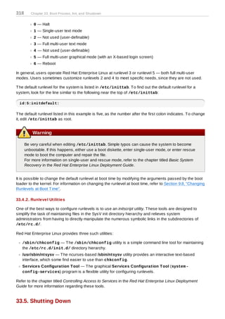 318      Chapter 33. Boot Process, Init, and Shutdown


           0 — Halt
           1 — Single-user text mode
           2 — Not used (user-definable)
           3 — Full multi-user text mode
           4 — Not used (user-definable)
           5 — Full multi-user graphical mode (with an X-based login screen)
           6 — Reboot

In general, users operate Red Hat Enterprise Linux at runlevel 3 or runlevel 5 — both full multi-user
modes. Users sometimes customize runlevels 2 and 4 to meet specific needs, since they are not used.

T he default runlevel for the system is listed in /etc/inittab. T o find out the default runlevel for a
system, look for the line similar to the following near the top of /etc/inittab:

  id:5:initdefault:

T he default runlevel listed in this example is five, as the number after the first colon indicates. T o change
it, edit /etc/inittab as root.


          Warning

      Be very careful when editing /etc/inittab. Simple typos can cause the system to become
      unbootable. If this happens, either use a boot diskette, enter single-user mode, or enter rescue
      mode to boot the computer and repair the file.
      For more information on single-user and rescue mode, refer to the chapter titled Basic System
      Recovery in the Red Hat Enterprise Linux Deployment Guide.


It is possible to change the default runlevel at boot time by modifying the arguments passed by the boot
loader to the kernel. For information on changing the runlevel at boot time, refer to Section 9.8, “Changing
Runlevels at Boot T ime”.

33.4 .2. Runlevel Utilities

One of the best ways to configure runlevels is to use an initscript utility. T hese tools are designed to
simplify the task of maintaining files in the SysV init directory hierarchy and relieves system
administrators from having to directly manipulate the numerous symbolic links in the subdirectories of
/etc/rc.d/.

Red Hat Enterprise Linux provides three such utilities:

   /sbin/chkconfig — T he /sbin/chkconfig utility is a simple command line tool for maintaining
   the /etc/rc.d/init.d/ directory hierarchy.
   /usr/sbin/ntsysv — T he ncurses-based /sbin/ntsysv utility provides an interactive text-based
   interface, which some find easier to use than chkconfig.
   Services Configuration T ool — T he graphical Services Configuration T ool (system -
   config-services) program is a flexible utility for configuring runlevels.

Refer to the chapter titled Controlling Access to Services in the Red Hat Enterprise Linux Deployment
Guide for more information regarding these tools.


33.5. Shutting Down
 