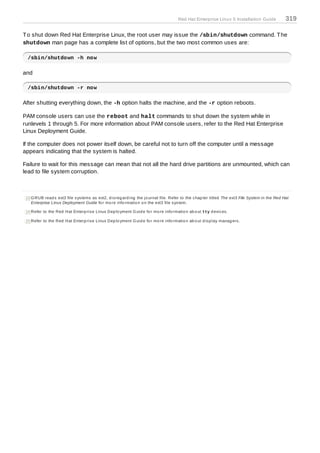 Red Hat Enterprise Linux 5 Installation Guide               319

T o shut down Red Hat Enterprise Linux, the root user may issue the /sbin/shutdown command. T he
shutdown man page has a complete list of options, but the two most common uses are:

 /sbin/shutdown -h now

and

 /sbin/shutdown -r now

After shutting everything down, the -h option halts the machine, and the -r option reboots.

PAM console users can use the reboot and halt commands to shut down the system while in
runlevels 1 through 5. For more information about PAM console users, refer to the Red Hat Enterprise
Linux Deployment Guide.

If the computer does not power itself down, be careful not to turn off the computer until a message
appears indicating that the system is halted.

Failure to wait for this message can mean that not all the hard drive partitions are unmounted, which can
lead to file system corruption.



[13]G RUB read s ext3 file s ys tems as ext2, d is reg ard ing the jo urnal file. Refer to the c hap ter titled The ext3 File System in the Red Hat
    Enterprise Linux Deployment Guide fo r mo re info rmatio n o n the ext3 file s ys tem.

[14]Refer to the Red Hat Enterp ris e Linux Dep lo yment G uid e fo r mo re info rmatio n ab o ut tty d evic es .

[15]Refer to the Red Hat Enterp ris e Linux Dep lo yment G uid e fo r mo re info rmatio n ab o ut d is p lay manag ers .
 