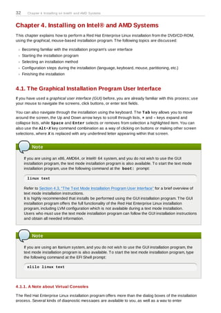 32      Chapter 4. Installing on Intel® and AMD Systems



Chapter 4. Installing on Intel® and AMD Systems
T his chapter explains how to perform a Red Hat Enterprise Linux installation from the DVD/CD-ROM,
using the graphical, mouse-based installation program. T he following topics are discussed:

     Becoming familiar with the installation program's user interface
     Starting the installation program
     Selecting an installation method
     Configuration steps during the installation (language, keyboard, mouse, partitioning, etc.)
     Finishing the installation


4.1. The Graphical Installation Program User Interface
If you have used a graphical user interface (GUI) before, you are already familiar with this process; use
your mouse to navigate the screens, click buttons, or enter text fields.

You can also navigate through the installation using the keyboard. T he T ab key allows you to move
around the screen, the Up and Down arrow keys to scroll through lists, + and - keys expand and
collapse lists, while Space and Enter selects or removes from selection a highlighted item. You can
also use the Alt+X key command combination as a way of clicking on buttons or making other screen
selections, where X is replaced with any underlined letter appearing within that screen.


           Note

      If you are using an x86, AMD64, or Intel® 64 system, and you do not wish to use the GUI
      installation program, the text mode installation program is also available. T o start the text mode
      installation program, use the following command at the boot: prompt:

        linux text

      Refer to Section 4.3, “T he T ext Mode Installation Program User Interface” for a brief overview of
      text mode installation instructions.
      It is highly recommended that installs be performed using the GUI installation program. T he GUI
      installation program offers the full functionality of the Red Hat Enterprise Linux installation
      program, including LVM configuration which is not available during a text mode installation.
      Users who must use the text mode installation program can follow the GUI installation instructions
      and obtain all needed information.



           Note

      If you are using an Itanium system, and you do not wish to use the GUI installation program, the
      text mode installation program is also available. T o start the text mode installation program, type
      the following command at the EFI Shell prompt:

        elilo linux text




4 .1.1. A Note about Virtual Consoles

T he Red Hat Enterprise Linux installation program offers more than the dialog boxes of the installation
process. Several kinds of diagnostic messages are available to you, as well as a way to enter
 