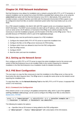 320     Chapter 34. PXE Network Installations



Chapter 34. PXE Network Installations
Red Hat Enterprise Linux allows for installation over a network using the NFS, FT P, or HT T P protocols. A
network installation can be started from a boot CD-ROM, a bootable flash memory drive, or by using the
askm ethod boot option with the Red Hat Enterprise Linux CD #1. Alternatively, if the system to be
installed contains a network interface card (NIC) with Pre-Execution Environment (PXE) support, it can
be configured to boot from files on another networked system rather than local media such as a CD-
ROM.

For a PXE network installation, the client's NIC with PXE support sends out a broadcast request for
DHCP information. T he DHCP server provides the client with an IP address, other network information
such as name server, the IP address or hostname of the tftp server (which provides the files
necessary to start the installation program), and the location of the files on the tftp server. T his is
possible because of PXELINUX, which is part of the syslinux package.

T he following steps must be performed to prepare for a PXE installation:

   1. Configure the network (NFS, FT P, HT T P) server to export the installation tree.
   2. Configure the files on the tftp server necessary for PXE booting.
   3. Configure which hosts are allowed to boot from the PXE configuration.
   4. Start the tftp service.
   5. Configure DHCP.
   6. Boot the client, and start the installation.


34.1. Setting up the Network Server
First, configure an NFS, FT P, or HT T P server to export the entire installation tree for the version and
variant of Red Hat Enterprise Linux to be installed. Refer to the section Preparing for a Network
Installation in the Red Hat Enterprise Linux Installation Guide for detailed instructions.


34.2. PXE Boot Configuration
T he next step is to copy the files necessary to start the installation to the tftp server so they can be
found when the client requests them. T he tftp server is usually the same server as the network server
exporting the installation tree.

T o copy these files, run the Network Booting T ool on the NFS, FT P, or HT T P server. A separate PXE
server is not necessary.

34 .2.1. Command Line Configuration

If the network server is not running X, the pxeos command line utility, which is part of the system -
config-netboot-cm d package, can be used to configure the tftp server files as described in
Section 34.4, “T FT PD”:

  pxeos -a -i "<description>" -p <NFS|HTTP|FTP> -D 0 -s installer.example.com 
  -L <location> -k <kernel> -K <kickstart> <os-identifer>

T he following list explains the options:

   -a — Specifies that an OS instance is being added to the PXE configuration.
   -i "<description>" — Replace "<description>" with a description of the OS instance.
 