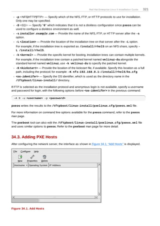Red Hat Enterprise Linux 5 Installation Guide   321

   -p <NFS|HT T P|FT P> — Specify which of the NFS, FT P, or HT T P protocols to use for installation.
   Only one may be specified.
   -D <0|1> — Specify "0" which indicates that it is not a diskless configuration since pxeos can be
   used to configure a diskless environment as well.
   -s installer.example.com — Provide the name of the NFS, FT P, or HT T P server after the -s
   option.
   -L <location> — Provide the location of the installation tree on that server after the -L option.
   For example, if the installation tree is exported as /install/rhel5 on an NFS share, specify -
   L /install/rhel5.
   -k <kernel> — Provide the specific kernel for booting. Installation trees can contain multiple kernels.
   For example, if the installation tree contain a patched kernel named vm linuz-du alongside the
   standard kernel named vm linuz, use -k vm linuz-du to specify the patched kernel.
   -K <kickstart> — Provide the location of the kickstart file, if available. Specify this location as a full
   path, including the protocol; for example: -K nfs:192.168.0.1:/install/rhel5/ks.cfg
   <os-identifer> — Specify the OS identifier, which is used as the directory name in the
   /tftpboot/linux-install/ directory.

If FT P is selected as the installation protocol and anonymous login is not available, specify a username
and password for login, with the following options before <os-identifer> in the previous command:

 -A 0 -u <username> -p <password>

pxeos writes the results to the /tftpboot/linux-install/pxelinux.cfg/pxeos.xm l file.

For more information on command line options available for the pxeos command, refer to the pxeos
man page.

T he pxeboot tool can also edit the /tftpboot/linux-install/pxelinux.cfg/pxeos.xm l file
and uses similar options to pxeos. Refer to the pxeboot man page for more detail.


34.3. Adding PXE Hosts
After configuring the network server, the interface as shown in Figure 34.1, “Add Hosts” is displayed.




Figure 34 .1. Add Hosts
 