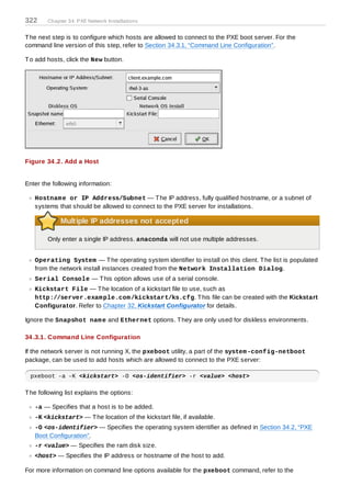 322     Chapter 34. PXE Network Installations


T he next step is to configure which hosts are allowed to connect to the PXE boot server. For the
command line version of this step, refer to Section 34.3.1, “Command Line Configuration”.

T o add hosts, click the New button.




Figure 34 .2. Add a Host


Enter the following information:

   Hostnam e or IP Address/Subnet — T he IP address, fully qualified hostname, or a subnet of
   systems that should be allowed to connect to the PXE server for installations.

             Multiple IP addresses not accepted

        Only enter a single IP address. anaconda will not use multiple addresses.


   Operating System — T he operating system identifier to install on this client. T he list is populated
   from the network install instances created from the Network Installation Dialog.
   Serial Console — T his option allows use of a serial console.
   Kickstart File — T he location of a kickstart file to use, such as
   http://server.exam ple.com /kickstart/ks.cfg. T his file can be created with the Kickstart
   Configurator. Refer to Chapter 32, Kickstart Configurator for details.

Ignore the Snapshot nam e and Ethernet options. T hey are only used for diskless environments.

34 .3.1. Command Line Configuration

If the network server is not running X, the pxeboot utility, a part of the system -config-netboot
package, can be used to add hosts which are allowed to connect to the PXE server:

  pxeboot -a -K <kickstart> -O <os-identifier> -r <value> <host>

T he following list explains the options:

   -a — Specifies that a host is to be added.
   -K <kickstart> — T he location of the kickstart file, if available.
   -O <os-identifier> — Specifies the operating system identifier as defined in Section 34.2, “PXE
   Boot Configuration”.
   -r <value> — Specifies the ram disk size.
   <host> — Specifies the IP address or hostname of the host to add.

For more information on command line options available for the pxeboot command, refer to the
 