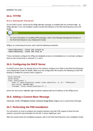 Red Hat Enterprise Linux 5 Installation Guide   323

pxeboot man page.


34.4. TFTPD
34 .4 .1. Starting the tftp Server

On the DHCP server, verify that the tftp-server package is installed with the command rpm -q
tftp-server. If it is not installed, install it via Red Hat Network or the Red Hat Enterprise Linux CD-
ROMs.

         Note

    For more information on installing RPM packages, refer to the Package Management Section of
    the Red Hat Enterprise Linux Deployment Guide.


tftp is an xinetd-based service; start it with the following commands:

 /sbin/chkconfig --level 345 xinetd on
 /sbin/chkconfig --level 345 tftp on

T hese commands configure the tftp and xinetd services to immediately turn on and also configure
them to start at boot time in runlevels 3, 4, and 5.


34.5. Configuring the DHCP Server
If a DHCP server does not already exist on the network, configure one. Refer to the Red Hat Enterprise
Linux Deployment Guide for details. Make sure the configuration file contains the following so that PXE
booting is enabled for systems which support it:

 allow booting;
 allow bootp;
 class "pxeclients" {
     match if substring(option vendor-class-identifier, 0, 9) = "PXEClient";
     next-server <server-ip>;
     filename "linux-install/pxelinux.0"; }

where the next-server <server-ip> should be replaced with the IP address of the tftp server.


34.6. Adding a Custom Boot Message
Optionally, modify /tftpboot/linux-install/m sgs/boot.m sg to use a custom boot message.


34.7. Performing the PXE Installation
For instructions on how to configure the network interface card with PXE support to boot from the
network, consult the documentation for the NIC. It varies slightly per card.

After the system boots the installation program, refer to the Red Hat Enterprise Linux Installation Guide.
 