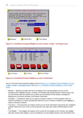 34      Chapter 4. Installing on Intel® and AMD Systems




Figure 4 .1. Installation Program Widgets as seen in Boot Loader Configuration




Figure 4 .2. Installation Program Widgets as seen in Disk Druid


Here is a list of the most important widgets shown in Figure 4.1, “Installation Program Widgets as seen
in Boot Loader Configuration” and Figure 4.2, “Installation Program Widgets as seen in Disk
Druid”:

     Window — Windows (usually referred to as dialogs in this manual) appear on your screen
     throughout the installation process. At times, one window may overlay another; in these cases, you
     can only interact with the window on top. When you are finished in that window, it disappears,
     allowing you to continue working in the window underneath.
     Checkbox — Checkboxes allow you to select or deselect a feature. T he box displays either an
     asterisk (selected) or a space (unselected). When the cursor is within a checkbox, press Space to
     select or deselect a feature.
     T ext Input — T ext input lines are regions where you can enter information required by the installation
     program. When the cursor rests on a text input line, you may enter and/or edit information on that
     line.
     T ext Widget — T ext widgets are regions of the screen for the display of text. At times, text widgets
     may also contain other widgets, such as checkboxes. If a text widget contains more information than
 