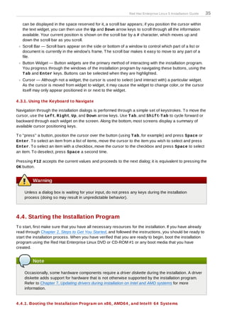 Red Hat Enterprise Linux 5 Installation Guide   35

   can be displayed in the space reserved for it, a scroll bar appears; if you position the cursor within
   the text widget, you can then use the Up and Down arrow keys to scroll through all the information
   available. Your current position is shown on the scroll bar by a # character, which moves up and
   down the scroll bar as you scroll.
   Scroll Bar — Scroll bars appear on the side or bottom of a window to control which part of a list or
   document is currently in the window's frame. T he scroll bar makes it easy to move to any part of a
   file.
   Button Widget — Button widgets are the primary method of interacting with the installation program.
   You progress through the windows of the installation program by navigating these buttons, using the
   T ab and Enter keys. Buttons can be selected when they are highlighted.
   Cursor — Although not a widget, the cursor is used to select (and interact with) a particular widget.
   As the cursor is moved from widget to widget, it may cause the widget to change color, or the cursor
   itself may only appear positioned in or next to the widget.

4 .3.1. Using the Keyboard to Navigate

Navigation through the installation dialogs is performed through a simple set of keystrokes. T o move the
cursor, use the Left, Right, Up, and Down arrow keys. Use T ab, and Shift-T ab to cycle forward or
backward through each widget on the screen. Along the bottom, most screens display a summary of
available cursor positioning keys.

T o "press" a button, position the cursor over the button (using T ab, for example) and press Space or
Enter. T o select an item from a list of items, move the cursor to the item you wish to select and press
Enter. T o select an item with a checkbox, move the cursor to the checkbox and press Space to select
an item. T o deselect, press Space a second time.

Pressing F12 accepts the current values and proceeds to the next dialog; it is equivalent to pressing the
OK button.


         Warning

    Unless a dialog box is waiting for your input, do not press any keys during the installation
    process (doing so may result in unpredictable behavior).



4.4. Starting the Installation Program
T o start, first make sure that you have all necessary resources for the installation. If you have already
read through Chapter 2, Steps to Get You Started, and followed the instructions, you should be ready to
start the installation process. When you have verified that you are ready to begin, boot the installation
program using the Red Hat Enterprise Linux DVD or CD-ROM #1 or any boot media that you have
created.


         Note

    Occasionally, some hardware components require a driver diskette during the installation. A driver
    diskette adds support for hardware that is not otherwise supported by the installation program.
    Refer to Chapter 7, Updating drivers during installation on Intel and AMD systems for more
    information.


4 .4 .1. Booting the Installation Program on x86, AMD64 , and Intel® 64 Systems
 