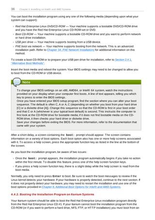 36      Chapter 4. Installing on Intel® and AMD Systems


You can boot the installation program using any one of the following media (depending upon what your
system can support):

     Red Hat Enterprise Linux DVD/CD-ROM — Your machine supports a bootable DVD/CD-ROM drive
     and you have the Red Hat Enterprise Linux CD-ROM set or DVD.
     Boot CD-ROM — Your machine supports a bootable CD-ROM drive and you want to perform network
     or hard drive installation.
     USB pen drive — Your machine supports booting from a USB device.
     PXE boot via network — Your machine supports booting from the network. T his is an advanced
     installation path. Refer to Chapter 34, PXE Network Installations for additional information on this
     method.

T o create a boot CD-ROM or to prepare your USB pen drive for installation, refer to Section 2.4.1,
“Alternative Boot Methods”.

Insert the boot media and reboot the system. Your BIOS settings may need to be changed to allow you
to boot from the CD-ROM or USB device.


          Note

      T o change your BIOS settings on an x86, AMD64, or Intel® 64 system, watch the instructions
      provided on your display when your computer first boots. A line of text appears, telling you which
      key to press to enter the BIOS settings.
      Once you have entered your BIOS setup program, find the section where you can alter your boot
      sequence. T he default is often C, A or A, C (depending on whether you boot from your hard drive
      [C] or a diskette drive [A]). Change this sequence so that the CD-ROM is first in your boot order
      and that C or A (whichever is your typical boot default) is second. T his instructs the computer to
      first look at the CD-ROM drive for bootable media; if it does not find bootable media on the CD-
      ROM drive, it then checks your hard drive or diskette drive.
      Save your changes before exiting the BIOS. For more information, refer to the documentation that
      came with your system.


After a short delay, a screen containing the boot: prompt should appear. T he screen contains
information on a variety of boot options. Each boot option also has one or more help screens associated
with it. T o access a help screen, press the appropriate function key as listed in the line at the bottom of
the screen.

As you boot the installation program, be aware of two issues:

     Once the boot: prompt appears, the installation program automatically begins if you take no action
     within the first minute. T o disable this feature, press one of the help screen function keys.
     If you press a help screen function key, there is a slight delay while the help screen is read from the
     boot media.

Normally, you only need to press Enter to boot. Be sure to watch the boot messages to review if the
Linux kernel detects your hardware. If your hardware is properly detected, continue to the next section. If
it does not properly detect your hardware, you may need to restart the installation and use one of the
boot options provided in Chapter 8, Additional Boot Options for Intel® and AMD Systems.

4 .4 .2. Booting the Installation Program on Itanium Systems

Your Itanium system should be able to boot the Red Hat Enterprise Linux installation program directly
from the Red Hat Enterprise Linux CD #1. If your Itanium cannot boot the installation program from the
CD-ROM (or if you want to perform a hard drive, NFS, FT P, or HT T P installation) you must boot from an
 