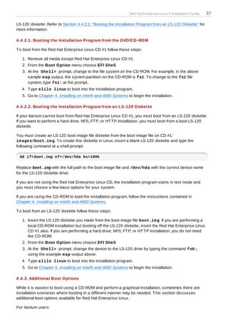 Red Hat Enterprise Linux 5 Installation Guide   37

LS-120 diskette. Refer to Section 4.4.2.2, “Booting the Installation Program from an LS-120 Diskette” for
more information.

4 .4 .2.1. Booting the Installation Program from the DVD/CD-ROM

T o boot from the Red Hat Enterprise Linux CD #1 follow these steps:

   1. Remove all media except Red Hat Enterprise Linux CD #1.
   2. From the Boot Option menu choose EFI Shell.
   3. At the Shell> prompt, change to the file system on the CD-ROM. For example, in the above
      sample m ap output, the system partition on the CD-ROM is fs1. T o change to the fs1 file
      system, type fs1: at the prompt.
   4. T ype elilo linux to boot into the installation program.
   5. Go to Chapter 4, Installing on Intel® and AMD Systems to begin the installation.

4 .4 .2.2. Booting the Installation Program from an LS-120 Diskette

If your Itanium cannot boot from Red Hat Enterprise Linux CD #1, you must boot from an LS-120 diskette.
If you want to perform a hard drive, NFS, FT P, or HT T P installation, you must boot from a boot LS-120
diskette.

You must create an LS-120 boot image file diskette from the boot image file on CD #1:
im ages/boot.im g. T o create this diskette in Linux, insert a blank LS-120 diskette and type the
following command at a shell prompt:

 dd if=boot.img of=/dev/hda bs=180k

Replace boot.img with the full path to the boot image file and /dev/hda with the correct device name
for the LS-120 diskette drive.

If you are not using the Red Hat Enterprise Linux CD, the installation program starts in text mode and
you must choose a few basic options for your system.

If you are using the CD-ROM to load the installation program, follow the instructions contained in
Chapter 4, Installing on Intel® and AMD Systems.

T o boot from an LS-120 diskette follow these steps:

   1. Insert the LS-120 diskette you made from the boot image file boot.im g. If you are performing a
      local CD-ROM installation but booting off the LS-120 diskette, insert the Red Hat Enterprise Linux
      CD #1 also. If you are performing a hard drive, NFS, FT P, or HT T P installation, you do not need
      the CD-ROM.
   2. From the Boot Option menu choose EFI Shell.
   3. At the Shell> prompt, change the device to the LS-120 drive by typing the command fs0:,
      using the example m ap output above.
   4. T ype elilo linux to boot into the installation program.
   5. Go to Chapter 4, Installing on Intel® and AMD Systems to begin the installation.

4 .4 .3. Additional Boot Options

While it is easiest to boot using a CD-ROM and perform a graphical installation, sometimes there are
installation scenarios where booting in a different manner may be needed. T his section discusses
additional boot options available for Red Hat Enterprise Linux.

For Itanium users:
 