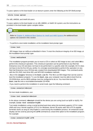 38      Chapter 4. Installing on Intel® and AMD Systems



T o pass options to the boot loader on an Itanium system, enter the following at the EFI Shell prompt:

 elilo linux option

For x86, AMD64, and Intel® 64 users:

T o pass options to the boot loader on an x86, AMD64, or Intel® 64 system, use the instructions as
provided in the boot loader option samples below.


          Note

      Refer to Chapter 8, Additional Boot Options for Intel® and AMD Systems for additional boot
      options not covered in this section.


     T o perform a text mode installation, at the installation boot prompt, type:

      linux text

      ISO images have an md5sum embedded in them. T o test the checksum integrity of an ISO image, at
     the installation boot prompt, type:

      linux mediacheck

     T he installation program prompts you to insert a CD or select an ISO image to test, and select OK to
     perform the checksum operation. T his checksum operation can be performed on any Red Hat
     Enterprise Linux CD and does not have to be performed in a specific order (for example, CD #1 does
     not have to be the first CD you verify). It is strongly recommended to perform this operation on any
     Red Hat Enterprise Linux CD that was created from downloaded ISO images. T his command works
     with the CD, DVD, hard drive ISO, and NFS ISO installation methods.
      Also in the im ages/ directory is the boot.iso file. T his file is an ISO image than can be used to
     boot the installation program. T o use the boot.iso, your computer must be able to boot from its
     CD-ROM drive, and its BIOS settings must be configured to do so. You must then burn the
     boot.iso file onto a recordable/rewriteable CD-ROM.
     If you need to perform the installation in serial mode, type the following command:

      linux console=<device>

     For text mode installations, use:

      linux text console=<device>

     In the above command, <device> should be the device you are using (such as ttyS0 or ttyS1). For
     example, linux text console=ttyS0.
     T ext mode installations using a serial terminal work best when the terminal supports UT F-8. Under
     UNIX and Linux, Kermit supports UT F-8. For Windows, Kermit '95 works well. Non-UT F-8 capable
     terminals works as long as only English is used during the installation process. An enhanced serial
     display can be used by passing the utf8 command as a boot-time option to the installation program.
     For example:

      linux console=ttyS0 utf8


4 .4 .3.1. Kernel Options
 