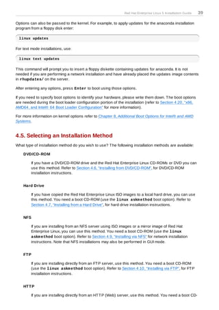 Red Hat Enterprise Linux 5 Installation Guide   39

Options can also be passed to the kernel. For example, to apply updates for the anaconda installation
program from a floppy disk enter:

 linux updates

For text mode installations, use:

 linux text updates

T his command will prompt you to insert a floppy diskette containing updates for anaconda. It is not
needed if you are performing a network installation and have already placed the updates image contents
in rhupdates/ on the server.

After entering any options, press Enter to boot using those options.

If you need to specify boot options to identify your hardware, please write them down. T he boot options
are needed during the boot loader configuration portion of the installation (refer to Section 4.20, “x86,
AMD64, and Intel® 64 Boot Loader Configuration” for more information).

For more information on kernel options refer to Chapter 8, Additional Boot Options for Intel® and AMD
Systems.


4.5. Selecting an Installation Method
What type of installation method do you wish to use? T he following installation methods are available:

    DVD/CD-ROM

         If you have a DVD/CD-ROM drive and the Red Hat Enterprise Linux CD-ROMs or DVD you can
         use this method. Refer to Section 4.6, “Installing from DVD/CD-ROM”, for DVD/CD-ROM
         installation instructions.


    Hard Drive

         If you have copied the Red Hat Enterprise Linux ISO images to a local hard drive, you can use
         this method. You need a boot CD-ROM (use the linux askm ethod boot option). Refer to
         Section 4.7, “Installing from a Hard Drive”, for hard drive installation instructions.


    NFS

         If you are installing from an NFS server using ISO images or a mirror image of Red Hat
         Enterprise Linux, you can use this method. You need a boot CD-ROM (use the linux
         askm ethod boot option). Refer to Section 4.9, “Installing via NFS” for network installation
         instructions. Note that NFS installations may also be performed in GUI mode.


    FT P

         If you are installing directly from an FT P server, use this method. You need a boot CD-ROM
         (use the linux askm ethod boot option). Refer to Section 4.10, “Installing via FT P”, for FT P
         installation instructions.


    HT T P

         If you are installing directly from an HT T P (Web) server, use this method. You need a boot CD-
 