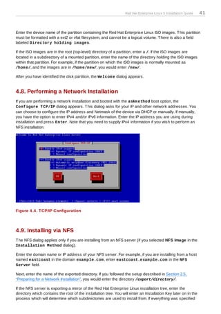 Red Hat Enterprise Linux 5 Installation Guide   41



Enter the device name of the partition containing the Red Hat Enterprise Linux ISO images. T his partition
must be formatted with a ext2 or vfat filesystem, and cannot be a logical volume. T here is also a field
labeled Directory holding im ages.

If the ISO images are in the root (top-level) directory of a partition, enter a /. If the ISO images are
located in a subdirectory of a mounted partition, enter the name of the directory holding the ISO images
within that partition. For example, if the partition on which the ISO images is normally mounted as
/hom e/, and the images are in /hom e/new/, you would enter /new/.

After you have identified the disk partition, the Welcom e dialog appears.


4.8. Performing a Network Installation
If you are performing a network installation and booted with the askm ethod boot option, the
Configure T CP/IP dialog appears. T his dialog asks for your IP and other network addresses. You
can choose to configure the IP address and Netmask of the device via DHCP or manually. If manually,
you have the option to enter IPv4 and/or IPv6 information. Enter the IP address you are using during
installation and press Enter. Note that you need to supply IPv4 information if you wish to perform an
NFS installation.




Figure 4 .4 . T CP/IP Configuration




4.9. Installing via NFS
T he NFS dialog applies only if you are installing from an NFS server (if you selected NFS Image in the
Installation Method dialog).

Enter the domain name or IP address of your NFS server. For example, if you are installing from a host
named eastcoast in the domain exam ple.com , enter eastcoast.exam ple.com in the NFS
Server field.

Next, enter the name of the exported directory. If you followed the setup described in Section 2.5,
“Preparing for a Network Installation”, you would enter the directory /export/directory/.

If the NFS server is exporting a mirror of the Red Hat Enterprise Linux installation tree, enter the
directory which contains the root of the installation tree. You will enter an Installation Key later on in the
process which will determine which subdirectories are used to install from. If everything was specified
 