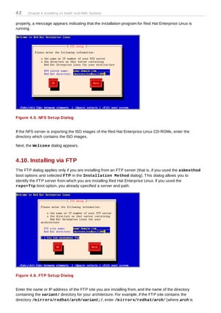 42     Chapter 4. Installing on Intel® and AMD Systems


properly, a message appears indicating that the installation program for Red Hat Enterprise Linux is
running.




Figure 4 .5. NFS Setup Dialog


If the NFS server is exporting the ISO images of the Red Hat Enterprise Linux CD-ROMs, enter the
directory which contains the ISO images.

Next, the Welcom e dialog appears.


4.10. Installing via FTP
T he FT P dialog applies only if you are installing from an FT P server (that is, if you used the askm ethod
boot options and selected FT P in the Installation Method dialog). T his dialog allows you to
identify the FT P server from which you are installing Red Hat Enterprise Linux. If you used the
repo=ftp boot option, you already specified a server and path.




Figure 4 .6. FT P Setup Dialog


Enter the name or IP address of the FT P site you are installing from, and the name of the directory
containing the variant/ directory for your architecture. For example, if the FT P site contains the
directory /m irrors/redhat/arch/variant;/, enter /m irrors/redhat/arch/ (where arch is
 