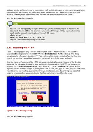 Red Hat Enterprise Linux 5 Installation Guide   43

replaced with the architecture type of your system, such as i386, ia64, ppc, or s390x, and variant is the
variant that you are installing, such as Client, Server, Workstation, etc.). If everything was specified
properly, a message box appears indicating that files are being retrieved from the server.

Next, the Welcom e dialog appears.


         Note

    You can save disk space by using the ISO images you have already copied to the server. T o
    accomplish this, install Red Hat Enterprise Linux using ISO images without copying them into a
    single tree by loopback mounting them. For each ISO image:
    m kdir discX
    m ount -o loop RHEL5-discX.iso discX
    Replace X with the corresponding disc number.




4.11. Installing via HTTP
T he HT T P dialog applies only if you are installing from an HT T P server (that is, if you used the
askm ethod boot option and selected HT T P in the Installation Method dialog). T his dialog
prompts you for information about the HT T P server from which you are installing Red Hat Enterprise
Linux. If you used the repo=http boot option, you already specified a server and path.

Enter the name or IP address of the HT T P site you are installing from, and the name of the directory
containing the variant/ directory for your architecture. For example, if the HT T P site contains the
directory /m irrors/redhat/arch/variant/, enter /m irrors/redhat/arch/ (where arch is
replaced with the architecture type of your system, such as i386, ia64, ppc, or s390x, and variant is the
variant that you are installing, such as Client, Server, Workstation, etc.). If everything was specified
properly, a message box appears indicating that files are being retrieved from the server.




Figure 4 .7. HT T P Setup Dialog


Next, the Welcom e dialog appears.
 