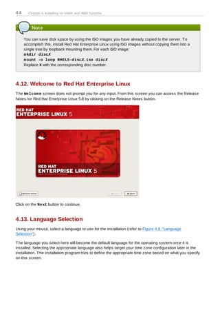44     Chapter 4. Installing on Intel® and AMD Systems



         Note

     You can save disk space by using the ISO images you have already copied to the server. T o
     accomplish this, install Red Hat Enterprise Linux using ISO images without copying them into a
     single tree by loopback mounting them. For each ISO image:
     m kdir discX
     m ount -o loop RHEL5-discX.iso discX
     Replace X with the corresponding disc number.



4.12. Welcome to Red Hat Enterprise Linux
T he Welcom e screen does not prompt you for any input. From this screen you can access the Release
Notes for Red Hat Enterprise Linux 5.8 by clicking on the Release Notes button.




Click on the Next button to continue.


4.13. Language Selection
Using your mouse, select a language to use for the installation (refer to Figure 4.8, “Language
Selection”).

T he language you select here will become the default language for the operating system once it is
installed. Selecting the appropriate language also helps target your time zone configuration later in the
installation. T he installation program tries to define the appropriate time zone based on what you specify
on this screen.
 