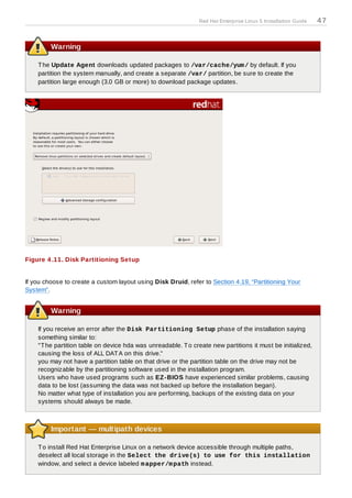 Red Hat Enterprise Linux 5 Installation Guide   47


         Warning

    T he Update Agent downloads updated packages to /var/cache/yum / by default. If you
    partition the system manually, and create a separate /var/ partition, be sure to create the
    partition large enough (3.0 GB or more) to download package updates.




Figure 4 .11. Disk Partitioning Setup


If you choose to create a custom layout using Disk Druid, refer to Section 4.19, “Partitioning Your
System”.


         Warning

    If you receive an error after the Disk Partitioning Setup phase of the installation saying
    something similar to:
    "T he partition table on device hda was unreadable. T o create new partitions it must be initialized,
    causing the loss of ALL DAT A on this drive."
    you may not have a partition table on that drive or the partition table on the drive may not be
    recognizable by the partitioning software used in the installation program.
    Users who have used programs such as EZ -BIOS have experienced similar problems, causing
    data to be lost (assuming the data was not backed up before the installation began).
    No matter what type of installation you are performing, backups of the existing data on your
    systems should always be made.



         Important — multipath devices

    T o install Red Hat Enterprise Linux on a network device accessible through multiple paths,
    deselect all local storage in the Select the drive(s) to use for this installation
    window, and select a device labeled m apper/m path instead.
 
