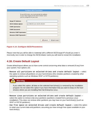 Red Hat Enterprise Linux 5 Installation Guide   49




Figure 4 .14 . Configure ISCSI Parameters


Please note that you will be able to reattempt with a different ISCSI target IP should you enter it
incorrectly, but in order to change the ISCSI initiator name you will need to restart the installation.


4.18. Create Default Layout
Create default layout allows you to have some control concerning what data is removed (if any) from
your system. Your options are:

   Rem ove all partitions on selected drives and create default layout — select
   this option to remove all partitions on your hard drive(s) (this includes partitions created by other
   operating systems such as Windows VFAT or NT FS partitions).

             Warning

        If you select this option, all data on the selected hard drive(s) is removed by the installation
        program. Do not select this option if you have information that you want to keep on the hard
        drive(s) where you are installing Red Hat Enterprise Linux.


   Rem ove Linux partitions on selected drives and create default layout —
   select this option to remove only Linux partitions (partitions created from a previous Linux
   installation). T his does not remove other partitions you may have on your hard drive(s) (such as
   VFAT or FAT 32 partitions).
   Use free space on selected drives and create default layout — select this option
   to retain your current data and partitions, assuming you have enough free space available on your
   hard drive(s).
 