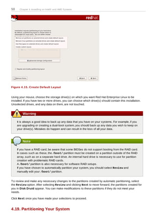 50     Chapter 4. Installing on Intel® and AMD Systems




Figure 4 .15. Create Default Layout


Using your mouse, choose the storage drive(s) on which you want Red Hat Enterprise Linux to be
installed. If you have two or more drives, you can choose which drive(s) should contain this installation.
Unselected drives, and any data on them, are not touched.


         Warning

     It is always a good idea to back up any data that you have on your systems. For example, if you
     are upgrading or creating a dual-boot system, you should back up any data you wish to keep on
     your drive(s). Mistakes do happen and can result in the loss of all your data.



         Note

     If you have a RAID card, be aware that some BIOSes do not support booting from the RAID card.
     In cases such as these, the /boot/ partition must be created on a partition outside of the RAID
     array, such as on a separate hard drive. An internal hard drive is necessary to use for partition
     creation with problematic RAID cards.
     A /boot/ partition is also necessary for software RAID setups.
     If you have chosen to automatically partition your system, you should select Review and
     manually edit your /boot/ partition.


T o review and make any necessary changes to the partitions created by automatic partitioning, select
the Review option. After selecting Review and clicking Next to move forward, the partitions created for
you in Disk Druid appear. You can make modifications to these partitions if they do not meet your
needs.

Click Next once you have made your selections to proceed.


4.19. Partitioning Your System
 