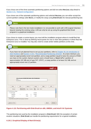 Red Hat Enterprise Linux 5 Installation Guide   51

If you chose one of the three automatic partitioning options and did not select Review, skip ahead to
Section 4.21, “Network Configuration”.

If you chose one of the automatic partitioning options and selected Review, you can either accept the
current partition settings (click Next), or modify the setup using Disk Druid, the manual partitioning tool.


         Note

    Please note that in the text mode installation it is not possible to work with LVM (Logical Volumes)
    beyond viewing the existing setup. LVM can only be set up using the graphical Disk Druid
    program in a graphical installation.


If you chose to create a custom layout, you must tell the installation program where to install Red Hat
Enterprise Linux. T his is done by defining mount points for one or more disk partitions in which Red Hat
Enterprise Linux is installed. You may also need to create and/or delete partitions at this time.


         Note

    If you have not yet planned how to set up your partitions, refer to Chapter 26, An Introduction to
    Disk Partitions and Section 4.19.4, “Recommended Partitioning Scheme”. At a bare minimum, you
    need an appropriately-sized root partition, and a swap partition equal to twice the amount of RAM
    you have on the system. Itanium system users should have a /boot/efi/ partition of
    approximately 100 MB and of type FAT (VFAT ), a swap partition of at least 512 MB, and an
    appropriately-sized root (/) partition.




Figure 4 .16. Partitioning with Disk Druid on x86, AMD64 , and Intel® 64 Systems


T he partitioning tool used by the installation program is Disk Druid. With the exception of certain
esoteric situations, Disk Druid can handle the partitioning requirements for a typical installation.

4 .19.1. Graphical Display of Hard Drive(s)
 