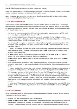 52      Chapter 4. Installing on Intel® and AMD Systems


Disk Druid offers a graphical representation of your hard drive(s).

Using your mouse, click once to highlight a particular field in the graphical display. Double-click to edit an
existing partition or to create a partition out of existing free space.

Above the display, you can review the name of the drive (such as /dev/hda), its size (in MB), and its
model as detected by the installation program.

4 .19.2. Disk Druid's Buttons

T hese buttons control Disk Druid's actions. T hey are used to change the attributes of a partition (for
example the file system type and mount point) and also to create RAID devices. Buttons on this screen
are also used to accept the changes you have made, or to exit Disk Druid. For further explanation, take
a look at each button in order:

     New: Used to request a new partition. When selected, a dialog box appears containing fields (such
     as the mount point and size fields) that must be filled in.
     Edit: Used to modify attributes of the partition currently selected in the Partitions section.
     Selecting Edit opens a dialog box. Some or all of the fields can be edited, depending on whether the
     partition information has already been written to disk.
     You can also edit free space as represented in the graphical display to create a new partition within
     that space. Either highlight the free space and then select the Edit button, or double-click on the
     free space to edit it.
     T o make a RAID device, you must first create (or reuse existing) software RAID partitions. Once you
     have created two or more software RAID partitions, select Make RAID to join the software RAID
     partitions into a RAID device.
     Delete: Used to remove the partition currently highlighted in the Current Disk Partitions
     section. You will be asked to confirm the deletion of any partition.
     Reset: Used to restore Disk Druid to its original state. All changes made will be lost if you Reset
     the partitions.
     RAID: Used to provide redundancy to any or all disk partitions. It should only be used if you have
     experience using RAID. T o read more about RAID, refer to the Red Hat Enterprise Linux Deployment
     Guide.
     T o make a RAID device, you must first create software RAID partitions. Once you have created two or
     more software RAID partitions, select RAID to join the software RAID partitions into a RAID device.
     LVM: Allows you to create an LVM logical volume. T he role of LVM (Logical Volume Manager) is to
     present a simple logical view of underlying physical storage space, such as a hard drive(s). LVM
     manages individual physical disks — or to be more precise, the individual partitions present on them.
     It should only be used if you have experience using LVM. T o read more about LVM, refer to the Red
     Hat Enterprise Linux Deployment Guide. Note, LVM is only available in the graphical installation
     program.
     T o create an LVM logical volume, you must first create partitions of type physical volume (LVM). Once
     you have created one or more physical volume (LVM) partitions, select LVM to create an LVM logical
     volume.

4 .19.3. Partition Fields

Above the partition hierarchy are labels which present information about the partitions you are creating.
T he labels are defined as follows:

     Device: T his field displays the partition's device name.
     Mount Point/RAID/Volum e: A mount point is the location within the directory hierarchy at which a
     volume exists; the volume is "mounted" at this location. T his field indicates where the partition is
     mounted. If a partition exists, but is not set, then you need to define its mount point. Double-click on
 