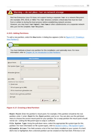 Red Hat Enterprise Linux 5 Installation Guide   55


         Warning — do not place /var on network storage

    Red Hat Enterprise Linux 5.8 does not support having a separate /var on a network filesystem
    (for example, NFS, iSCSI, or NBD) T he /var directory contains critical data that must be read
    from or written to during the boot process before establishing network services.
    However, you may have /var/spool, /var/www or other subdirectories on a separate network
    disk, just not the complete /var filesystem.


4 .19.5. Adding Partitions

T o add a new partition, select the New button. A dialog box appears (refer to Figure 4.17, “Creating a
New Partition”).


         Note

    You must dedicate at least one partition for this installation, and optionally more. For more
    information, refer to Chapter 26, An Introduction to Disk Partitions.




Figure 4 .17. Creating a New Partition


   Mount Point: Enter the partition's mount point. For example, if this partition should be the root
   partition, enter /; enter /boot for the /boot partition, and so on. You can also use the pull-down
   menu to choose the correct mount point for your partition. For a swap partition the mount point should
   not be set - setting the filesystem type to swap is sufficient.
   File System T ype: Using the pull-down menu, select the appropriate file system type for this
   partition. For more information on file system types, refer to Section 4.19.5.1, “File System T ypes”.
   Allowable Drives: T his field contains a list of the hard disks installed on your system. If a hard
   disk's box is highlighted, then a desired partition can be created on that hard disk. If the box is not
 