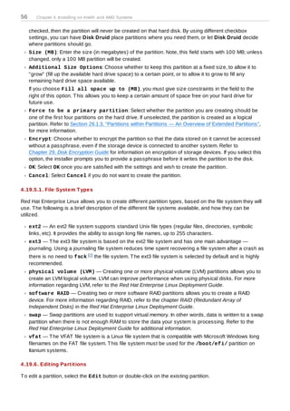 56      Chapter 4. Installing on Intel® and AMD Systems


     checked, then the partition will never be created on that hard disk. By using different checkbox
     settings, you can have Disk Druid place partitions where you need them, or let Disk Druid decide
     where partitions should go.
     Size (MB): Enter the size (in megabytes) of the partition. Note, this field starts with 100 MB; unless
     changed, only a 100 MB partition will be created.
     Additional Size Options: Choose whether to keep this partition at a fixed size, to allow it to
     "grow" (fill up the available hard drive space) to a certain point, or to allow it to grow to fill any
     remaining hard drive space available.
     If you choose Fill all space up to (MB), you must give size constraints in the field to the
     right of this option. T his allows you to keep a certain amount of space free on your hard drive for
     future use.
     Force to be a prim ary partition: Select whether the partition you are creating should be
     one of the first four partitions on the hard drive. If unselected, the partition is created as a logical
     partition. Refer to Section 26.1.3, “Partitions within Partitions — An Overview of Extended Partitions”,
     for more information.
     Encrypt: Choose whether to encrypt the partition so that the data stored on it cannot be accessed
     without a passphrase, even if the storage device is connected to another system. Refer to
     Chapter 29, Disk Encryption Guide for information on encryption of storage devices. If you select this
     option, the installer prompts you to provide a passphrase before it writes the partition to the disk.
     OK: Select OK once you are satisfied with the settings and wish to create the partition.
     Cancel: Select Cancel if you do not want to create the partition.

4 .19.5.1. File System T ypes

Red Hat Enterprise Linux allows you to create different partition types, based on the file system they will
use. T he following is a brief description of the different file systems available, and how they can be
utilized.

     ext2 — An ext2 file system supports standard Unix file types (regular files, directories, symbolic
     links, etc). It provides the ability to assign long file names, up to 255 characters.
     ext3 — T he ext3 file system is based on the ext2 file system and has one main advantage —
     journaling. Using a journaling file system reduces time spent recovering a file system after a crash as
     there is no need to fsck [2 ] the file system. T he ext3 file system is selected by default and is highly
     recommended.
     physical volum e (LVM) — Creating one or more physical volume (LVM) partitions allows you to
     create an LVM logical volume. LVM can improve performance when using physical disks. For more
     information regarding LVM, refer to the Red Hat Enterprise Linux Deployment Guide.
     software RAID — Creating two or more software RAID partitions allows you to create a RAID
     device. For more information regarding RAID, refer to the chapter RAID (Redundant Array of
     Independent Disks) in the Red Hat Enterprise Linux Deployment Guide.
     swap — Swap partitions are used to support virtual memory. In other words, data is written to a swap
     partition when there is not enough RAM to store the data your system is processing. Refer to the
     Red Hat Enterprise Linux Deployment Guide for additional information.
     vfat — T he VFAT file system is a Linux file system that is compatible with Microsoft Windows long
     filenames on the FAT file system. T his file system must be used for the /boot/efi/ partition on
     Itanium systems.

4 .19.6. Editing Partitions

T o edit a partition, select the Edit button or double-click on the existing partition.
 