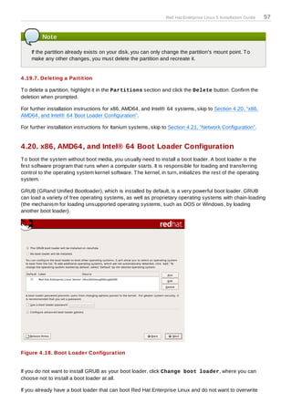 Red Hat Enterprise Linux 5 Installation Guide   57


         Note

    If the partition already exists on your disk, you can only change the partition's mount point. T o
    make any other changes, you must delete the partition and recreate it.


4 .19.7. Deleting a Partition

T o delete a partition, highlight it in the Partitions section and click the Delete button. Confirm the
deletion when prompted.

For further installation instructions for x86, AMD64, and Intel® 64 systems, skip to Section 4.20, “x86,
AMD64, and Intel® 64 Boot Loader Configuration”.

For further installation instructions for Itanium systems, skip to Section 4.21, “Network Configuration”.


4.20. x86, AMD64, and Intel® 64 Boot Loader Configuration
T o boot the system without boot media, you usually need to install a boot loader. A boot loader is the
first software program that runs when a computer starts. It is responsible for loading and transferring
control to the operating system kernel software. T he kernel, in turn, initializes the rest of the operating
system.

GRUB (GRand Unified Bootloader), which is installed by default, is a very powerful boot loader. GRUB
can load a variety of free operating systems, as well as proprietary operating systems with chain-loading
(the mechanism for loading unsupported operating systems, such as DOS or Windows, by loading
another boot loader).




Figure 4 .18. Boot Loader Configuration


If you do not want to install GRUB as your boot loader, click Change boot loader, where you can
choose not to install a boot loader at all.

If you already have a boot loader that can boot Red Hat Enterprise Linux and do not want to overwrite
 