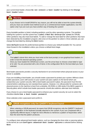 58     Chapter 4. Installing on Intel® and AMD Systems


your current boot loader, choose Do not install a boot loader by clicking on the Change
boot loader button.


         Warning

     If you choose not to install GRUB for any reason, you will not be able to boot the system directly,
     and you must use another boot method (such as a commercial boot loader application). Use this
     option only if you are sure you have another way of booting the system!


Every bootable partition is listed, including partitions used by other operating systems. T he partition
holding the system's root file system has a Label of Red Hat Enterprise Linux (for GRUB).
Other partitions may also have boot labels. T o add or change the boot label for other partitions that have
been detected by the installation program, click once on the partition to select it. Once selected, you can
change the boot label by clicking the Edit button.

Select Default beside the preferred boot partition to choose your default bootable OS. You cannot
move forward in the installation unless you choose a default boot image.


         Note

     T he Label column lists what you must enter at the boot prompt, in non-graphical boot loaders, in
     order to boot the desired operating system.
     Once you have loaded the GRUB boot screen, use the arrow keys to choose a boot label or type
     e for edit. You are presented with a list of items in the configuration file for the boot label you have
     selected.


Boot loader passwords provide a security mechanism in an environment where physical access to your
server is available.

If you are installing a boot loader, you should create a password to protect your system. Without a boot
loader password, users with access to your system can pass options to the kernel which can
compromise your system security. With a boot loader password in place, the password must first be
entered before selecting any non-standard boot options. However, it is still possible for someone with
physical access to the machine to boot from a diskette, CD-ROM, or USB media if the BIOS supports it.
Security plans which include boot loader passwords should also address alternate boot methods.

If you choose to use a boot loader password to enhance your system security, be sure to select the
checkbox labeled Use a boot loader password.

Once selected, enter a password and confirm it.


         GRUB recognizes only the QWERTY keyboard layout

     When selecting a GRUB password, be aware that GRUB recognizes only the QWERT Y keyboard
     layout, regardless of the keyboard actually attached to the system. If you use a keyboard with a
     significantly different layout, it might be more effective to memorize a pattern of keystrokes rather
     than the word that the pattern produces.


T o configure more advanced boot loader options, such as changing the drive order or passing options
to the kernel, be sure Configure advanced boot loader options is selected before clicking
Next.
 