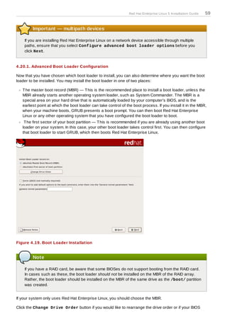 Red Hat Enterprise Linux 5 Installation Guide   59


         Important — multipath devices

    If you are installing Red Hat Enterprise Linux on a network device accessible through multiple
    paths, ensure that you select Configure advanced boot loader options before you
    click Next.


4 .20.1. Advanced Boot Loader Configuration

Now that you have chosen which boot loader to install, you can also determine where you want the boot
loader to be installed. You may install the boot loader in one of two places:

   T he master boot record (MBR) — T his is the recommended place to install a boot loader, unless the
   MBR already starts another operating system loader, such as System Commander. T he MBR is a
   special area on your hard drive that is automatically loaded by your computer's BIOS, and is the
   earliest point at which the boot loader can take control of the boot process. If you install it in the MBR,
   when your machine boots, GRUB presents a boot prompt. You can then boot Red Hat Enterprise
   Linux or any other operating system that you have configured the boot loader to boot.
    T he first sector of your boot partition — T his is recommended if you are already using another boot
   loader on your system. In this case, your other boot loader takes control first. You can then configure
   that boot loader to start GRUB, which then boots Red Hat Enterprise Linux.




Figure 4 .19. Boot Loader Installation


         Note

    If you have a RAID card, be aware that some BIOSes do not support booting from the RAID card.
    In cases such as these, the boot loader should not be installed on the MBR of the RAID array.
    Rather, the boot loader should be installed on the MBR of the same drive as the /boot/ partition
    was created.


If your system only uses Red Hat Enterprise Linux, you should choose the MBR.

Click the Change Drive Order button if you would like to rearrange the drive order or if your BIOS
 