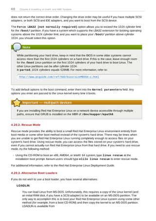 60      Chapter 4. Installing on Intel® and AMD Systems


does not return the correct drive order. Changing the drive order may be useful if you have multiple SCSI
adapters, or both SCSI and IDE adapters, and you want to boot from the SCSI device.

T he Force LBA32 (not norm ally required) option allows you to exceed the 1024 cylinder limit
for the /boot/ partition. If you have a system which supports the LBA32 extension for booting operating
systems above the 1024 cylinder limit, and you want to place your /boot/ partition above cylinder
1024, you should select this option.


          Note

      While partitioning your hard drive, keep in mind that the BIOS in some older systems cannot
      access more than the first 1024 cylinders on a hard drive. If this is the case, leave enough room
      for the /boot Linux partition on the first 1024 cylinders of your hard drive to boot Linux. T he
      other Linux partitions can be after cylinder 1024.
      In parted, 1024 cylinders equals 528MB. For more information, refer to:

       http://www.pcguide.com/ref/hdd/bios/sizeMB504-c.html




T o add default options to the boot command, enter them into the Kernel param eters field. Any
options you enter are passed to the Linux kernel every time it boots.


          Important — multipath devices

      If you are installing Red Hat Enterprise Linux on a network device accessible through multiple
      paths, ensure that GRUB is installed on the MBR of /dev/m apper/m path0.


4 .20.2. Rescue Mode

Rescue mode provides the ability to boot a small Red Hat Enterprise Linux environment entirely from
boot media or some other boot method instead of the system's hard drive. T here may be times when
you are unable to get Red Hat Enterprise Linux running completely enough to access files on your
system's hard drive. Using rescue mode, you can access the files stored on your system's hard drive,
even if you cannot actually run Red Hat Enterprise Linux from that hard drive. If you need to use rescue
mode, try the following method:

     Using the CD-ROM to boot an x86, AMD64, or Intel® 64 system, type linux rescue at the
     installation boot prompt. Itanium users should type elilo linux rescue to enter rescue mode.

For additional information, refer to the Red Hat Enterprise Linux Deployment Guide.

4 .20.3. Alternative Boot Loaders

If you do not wish to use a boot loader, you have several alternatives:

     LOADLIN

          You can load Linux from MS-DOS. Unfortunately, this requires a copy of the Linux kernel (and
          an initial RAM disk, if you have a SCSI adapter) to be available on an MS-DOS partition. T he
          only way to accomplish this is to boot your Red Hat Enterprise Linux system using some other
          method (for example, from a boot CD-ROM) and then copy the kernel to an MS-DOS partition.
          LOADLIN is available from
 