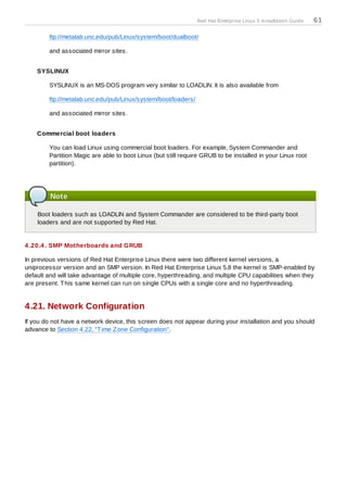 Red Hat Enterprise Linux 5 Installation Guide   61

        ftp://metalab.unc.edu/pub/Linux/system/boot/dualboot/

        and associated mirror sites.


    SYSLINUX

        SYSLINUX is an MS-DOS program very similar to LOADLIN. It is also available from

        ftp://metalab.unc.edu/pub/Linux/system/boot/loaders/

        and associated mirror sites.


    Commercial boot loaders

        You can load Linux using commercial boot loaders. For example, System Commander and
        Partition Magic are able to boot Linux (but still require GRUB to be installed in your Linux root
        partition).




         Note

    Boot loaders such as LOADLIN and System Commander are considered to be third-party boot
    loaders and are not supported by Red Hat.


4 .20.4 . SMP Motherboards and GRUB

In previous versions of Red Hat Enterprise Linux there were two different kernel versions, a
uniprocessor version and an SMP version. In Red Hat Enterprise Linux 5.8 the kernel is SMP-enabled by
default and will take advantage of multiple core, hyperthreading, and multiple CPU capabilities when they
are present. T his same kernel can run on single CPUs with a single core and no hyperthreading.


4.21. Network Configuration
If you do not have a network device, this screen does not appear during your installation and you should
advance to Section 4.22, “T ime Z one Configuration”.
 