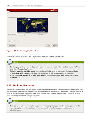 64     Chapter 4. Installing on Intel® and AMD Systems




Figure 4 .22. Configuring the T ime Z one


Select System Clock uses UT C if you know that your system is set to UT C.


         Note

     T o change your time zone configuration after you have completed the installation, use the T ime
     and Date Properties T ool.
     T ype the system -config-date command in a shell prompt to launch the T ime and Date
     Properties T ool. If you are not root, it prompts you for the root password to continue.
     T o run the T ime and Date Properties T ool as a text-based application, use the command
     tim econfig.




4.23. Set Root Password
Setting up a root account and password is one of the most important steps during your installation. Your
root account is similar to the administrator account used on Windows NT machines. T he root account is
used to install packages, upgrade RPMs, and perform most system maintenance. Logging in as root
gives you complete control over your system.


         Note

     T he root user (also known as the superuser) has complete access to the entire system; for this
     reason, logging in as the root user is best done only to perform system maintenance or
     administration.
 