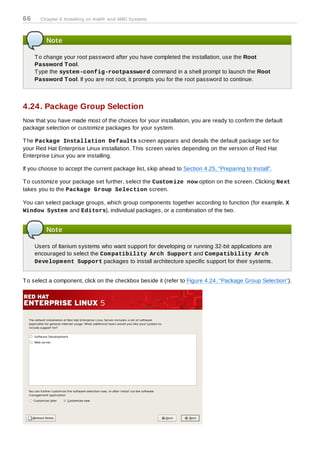 66     Chapter 4. Installing on Intel® and AMD Systems



         Note

     T o change your root password after you have completed the installation, use the Root
     Password T ool.
     T ype the system -config-rootpassword command in a shell prompt to launch the Root
     Password T ool. If you are not root, it prompts you for the root password to continue.



4.24. Package Group Selection
Now that you have made most of the choices for your installation, you are ready to confirm the default
package selection or customize packages for your system.

T he Package Installation Defaults screen appears and details the default package set for
your Red Hat Enterprise Linux installation. T his screen varies depending on the version of Red Hat
Enterprise Linux you are installing.

If you choose to accept the current package list, skip ahead to Section 4.25, “Preparing to Install”.

T o customize your package set further, select the Custom ize now option on the screen. Clicking Next
takes you to the Package Group Selection screen.

You can select package groups, which group components together according to function (for example, X
Window System and Editors), individual packages, or a combination of the two.


         Note

     Users of Itanium systems who want support for developing or running 32-bit applications are
     encouraged to select the Com patibility Arch Support and Com patibility Arch
     Developm ent Support packages to install architecture specific support for their systems.


T o select a component, click on the checkbox beside it (refer to Figure 4.24, “Package Group Selection”).
 