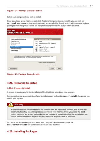 Red Hat Enterprise Linux 5 Installation Guide   67

Figure 4 .24 . Package Group Selection


Select each component you wish to install.

Once a package group has been selected, if optional components are available you can click on
Optional packages to view which packages are installed by default, and to add or remove optional
packages from that group. If there are no optional components this button will be disabled.




Figure 4 .25. Package Group Details




4.25. Preparing to Install
4 .25.1. Prepare to Install

A screen preparing you for the installation of Red Hat Enterprise Linux now appears.

For your reference, a complete log of your installation can be found in /root/install.log once you
reboot your system.


         Warning

    If, for some reason, you would rather not continue with the installation process, this is your last
    opportunity to safely cancel the process and reboot your machine. Once you press the Next
    button, partitions are written and packages are installed. If you wish to abort the installation, you
    should reboot now before any existing information on any hard drive is rewritten.


T o cancel this installation process, press your computer's Reset button or use the
Control+Alt+Delete key combination to restart your machine.


4.26. Installing Packages
 