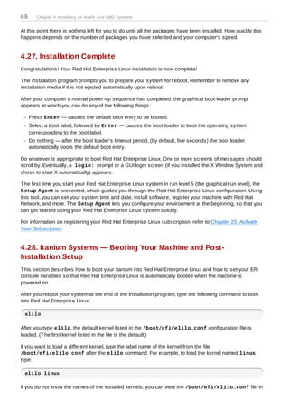 68      Chapter 4. Installing on Intel® and AMD Systems


At this point there is nothing left for you to do until all the packages have been installed. How quickly this
happens depends on the number of packages you have selected and your computer's speed.


4.27. Installation Complete
Congratulations! Your Red Hat Enterprise Linux installation is now complete!

T he installation program prompts you to prepare your system for reboot. Remember to remove any
installation media if it is not ejected automatically upon reboot.

After your computer's normal power-up sequence has completed, the graphical boot loader prompt
appears at which you can do any of the following things:

     Press Enter — causes the default boot entry to be booted.
     Select a boot label, followed by Enter — causes the boot loader to boot the operating system
     corresponding to the boot label.
     Do nothing — after the boot loader's timeout period, (by default, five seconds) the boot loader
     automatically boots the default boot entry.

Do whatever is appropriate to boot Red Hat Enterprise Linux. One or more screens of messages should
scroll by. Eventually, a login: prompt or a GUI login screen (if you installed the X Window System and
chose to start X automatically) appears.

T he first time you start your Red Hat Enterprise Linux system in run level 5 (the graphical run level), the
Setup Agent is presented, which guides you through the Red Hat Enterprise Linux configuration. Using
this tool, you can set your system time and date, install software, register your machine with Red Hat
Network, and more. T he Setup Agent lets you configure your environment at the beginning, so that you
can get started using your Red Hat Enterprise Linux system quickly.

For information on registering your Red Hat Enterprise Linux subscription, refer to Chapter 25, Activate
Your Subscription.


4.28. Itanium Systems — Booting Your Machine and Post-
Installation Setup
T his section describes how to boot your Itanium into Red Hat Enterprise Linux and how to set your EFI
console variables so that Red Hat Enterprise Linux is automatically booted when the machine is
powered on.

After you reboot your system at the end of the installation program, type the following command to boot
into Red Hat Enterprise Linux:

  elilo

After you type elilo, the default kernel listed in the /boot/efi/elilo.conf configuration file is
loaded. (T he first kernel listed in the file is the default.)

If you want to load a different kernel, type the label name of the kernel from the file
/boot/efi/elilo.conf after the elilo command. For example, to load the kernel named linux,
type:

  elilo linux

If you do not know the names of the installed kernels, you can view the /boot/efi/elilo.conf file in
 
