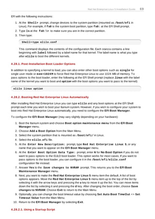 Red Hat Enterprise Linux 5 Installation Guide   69

EFI with the following instructions:

   1. At the Shell> prompt, change devices to the system partition (mounted as /boot/efi in
      Linux). For example, if fs0 is the system boot partition, type fs0: at the EFI Shell prompt.
   2. T ype ls at the fs0:> to make sure you are in the correct partition.
   3. T hen type:

         Shell> type elilo.conf

      T his command displays the contents of the configuration file. Each stanza contains a line
      beginning with label followed by a label name for that kernel. T he label name is what you type
      after elilo to boot the different kernels.

4 .28.1. Post-Installation Boot Loader Options

In addition to specifying a kernel to load, you can also enter other boot options such as single for
single user mode or m em =1024 M to force Red Hat Enterprise Linux to use 1024 MB of memory. T o
pass options to the boot loader, enter the following at the EFI Shell prompt (replace linux with the label
name of the kernel you want to boot and option with the boot options you want to pass to the kernel):

  elilo linux option


4 .28.2. Booting Red Hat Enterprise Linux Automatically

After installing Red Hat Enterprise Linux you can type elilo and any boot options at the EFI Shell
prompt each time you wish to boot your Itanium system. However, if you wish to configure your system to
boot into Red Hat Enterprise Linux automatically, you need to configure the EFI Boot Manager.

T o configure the EFI Boot Manager (may vary slightly depending on your hardware):

   1. Boot the Itanium system and choose Boot option maintenance menu from the EFI Boot
      Manager menu.
   2. Choose Add a Boot Option from the Main Menu.
   3. Select the system partition that is mounted as /boot/efi/ in Linux.
   4. Select the elilo.efi file.
   5. At the Enter New Description: prompt, type Red Hat Enterprise Linux 5, or any
      name that you want to appear on the EFI Boot Manager menu.
   6. At the Enter Boot Option Data T ype: prompt, enter N for No Boot Option if you do not
      want to pass options to the ELILO boot loader. T his option works for most cases. If you want to
      pass options to the boot loader, you can configure it in the /boot/efi/elilo.conf
      configuration file instead.
   7. Answer Yes to the Save changes to NVRAM prompt. T his returns you to the EFI Boot
      Maintenance Manager menu.
   8. Next, you want to make the Red Hat Enterprise Linux 5 menu item the default. A list of boot
      options appears. Move the Red Hat Enterprise Linux 5 menu item up to the top of the list by
      selecting it with the arrow keys and pressing the u key to move it up the list. You can move items
      down the list by selecting it and pressing the d key. After changing the boot order, choose Save
      changes to NVRAM. Choose Exit to return to the Main Menu.
   9. Optionally, you can change the boot timeout value by choosing Set Auto Boot T imeOut => Set
      T imeout Value from the Main Menu.
  10. Return to the EFI Boot Manager by selecting Exit.

4 .28.2.1. Using a Startup Script
 