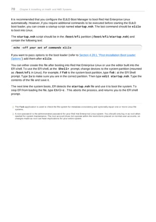 70       Chapter 4. Installing on Intel® and AMD Systems



It is recommended that you configure the ELILO Boot Manager to boot Red Hat Enterprise Linux
automatically. However, if you require additional commands to be executed before starting the ELILO
boot loader, you can create a startup script named startup.nsh. T he last command should be elilo
to boot into Linux.

T he startup.nsh script should be in the /boot/efi partition (/boot/efi/startup.nsh) and
contain the following text:

 echo -off your set of commands elilo

If you want to pass options to the boot loader (refer to Section 4.28.1, “Post-Installation Boot Loader
Options”) add them after elilo.

You can either create this file after booting into Red Hat Enterprise Linux or use the editor built into the
EFI shell. T o use the EFI shell, at the Shell> prompt, change devices to the system partition (mounted
as /boot/efi in Linux). For example, if fs0 is the system boot partition, type fs0: at the EFI Shell
prompt. T ype ls to make sure you are in the correct partition. T hen type edit startup.nsh. T ype the
contents of the file and save it.

T he next time the system boots, EFI detects the startup.nsh file and use it to boot the system. T o
stop EFI from loading the file, type Ctrl+c . T his aborts the process, and returns you to the EFI shell
prompt.



[2] The f sck ap p lic atio n is us ed to c hec k the file s ys tem fo r metad ata c o ns is tenc y and o p tio nally rep air o ne o r mo re Linux file
    s ys tems .

[3] A ro o t p as s wo rd is the ad minis trative p as s wo rd fo r yo ur Red Hat Enterp ris e Linux s ys tem. Yo u s ho uld o nly lo g in as ro o t when
    need ed fo r s ys tem maintenanc e. The ro o t ac c o unt d o es no t o p erate within the res tric tio ns p lac ed o n no rmal us er ac c o unts , s o
    c hang es mad e as ro o t c an have imp lic atio ns fo r yo ur entire s ys tem.
 