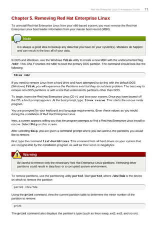 Red Hat Enterprise Linux 5 Installation Guide   71

Chapter 5. Removing Red Hat Enterprise Linux
T o uninstall Red Hat Enterprise Linux from your x86-based system, you must remove the Red Hat
Enterprise Linux boot loader information from your master boot record (MBR).


         Note

    It is always a good idea to backup any data that you have on your system(s). Mistakes do happen
    and can result in the loss all of your data.


In DOS and Windows, use the Windows fdisk utility to create a new MBR with the undocumented flag
/m br. T his ONLY rewrites the MBR to boot the primary DOS partition. T he command should look like the
following:

 fdisk /mbr

If you need to remove Linux from a hard drive and have attempted to do this with the default DOS
(Windows) fdisk, you will experience the Partitions exist but they do not exist problem. T he best way to
remove non-DOS partitions is with a tool that understands partitions other than DOS.

T o begin, insert the Red Hat Enterprise Linux CD #1 and boot your system. Once you have booted off
the CD, a boot prompt appears. At the boot prompt, type: linux rescue. T his starts the rescue mode
program.

You are prompted for your keyboard and language requirements. Enter these values as you would
during the installation of Red Hat Enterprise Linux.

Next, a screen appears telling you that the program attempts to find a Red Hat Enterprise Linux install to
rescue. Select Skip on this screen.

After selecting Skip, you are given a command prompt where you can access the partitions you would
like to remove.

First, type the command list-harddrives. T his command lists all hard drives on your system that
are recognizable by the installation program, as well as their sizes in megabytes.


         Warning

    Be careful to remove only the necessary Red Hat Enterprise Linux partitions. Removing other
    partitions could result in data loss or a corrupted system environment.


T o remove partitions, use the partitioning utility parted. Start parted, where /dev/hda is the device
on which to remove the partition:

 parted /dev/hda

Using the print command, view the current partition table to determine the minor number of the
partition to remove:

 print

T he print command also displays the partition's type (such as linux-swap, ext2, ext3, and so on).
 