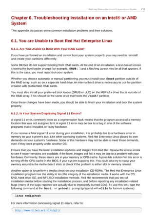 Red Hat Enterprise Linux 5 Installation Guide   73

Chapter 6. Troubleshooting Installation on an Intel® or AMD
System
T his appendix discusses some common installation problems and their solutions.


6.1. You are Unable to Boot Red Hat Enterprise Linux
6.1.1. Are You Unable to Boot With Your RAID Card?

If you have performed an installation and cannot boot your system properly, you may need to reinstall
and create your partitions differently.

Some BIOSes do not support booting from RAID cards. At the end of an installation, a text-based screen
showing the boot loader prompt (for example, GRUB: ) and a flashing cursor may be all that appears. If
this is the case, you must repartition your system.

Whether you choose automatic or manual partitioning, you must install your /boot partition outside of
the RAID array, such as on a separate hard drive. An internal hard drive is necessary to use for partition
creation with problematic RAID cards.

You must also install your preferred boot loader (GRUB or LILO) on the MBR of a drive that is outside of
the RAID array. T his should be the same drive that hosts the /boot/ partition.

Once these changes have been made, you should be able to finish your installation and boot the system
properly.

6.1.2. Is Your System Displaying Signal 11 Errors?

A signal 11 error, commonly know as a segmentation fault, means that the program accessed a memory
location that was not assigned to it. A signal 11 error may be due to a bug in one of the software
programs that is installed, or faulty hardware.

If you receive a fatal signal 11 error during your installation, it is probably due to a hardware error in
memory on your system's bus. Like other operating systems, Red Hat Enterprise Linux places its own
demands on your system's hardware. Some of this hardware may not be able to meet those demands,
even if they work properly under another OS.

Ensure that you have the latest installation updates and images from Red Hat. Review the online errata
to see if newer versions are available. If the latest images still fail, it may be due to a problem with your
hardware. Commonly, these errors are in your memory or CPU-cache. A possible solution for this error is
turning off the CPU-cache in the BIOS, if your system supports this. You could also try to swap your
memory around in the motherboard slots to check if the problem is either slot or memory related.

Another option is to perform a media check on your installation CD-ROMs. T he Red Hat Enterprise Linux
installation program has the ability to test the integrity of the installation media. It works with the CD,
DVD, hard drive ISO, and NFS ISO installation methods. Red Hat recommends that you test all
installation media before starting the installation process, and before reporting any installation-related
bugs (many of the bugs reported are actually due to improperly-burned CDs). T o use this test, type the
following command at the boot: or yaboot: prompt (prepend with elilo for Itanium systems):

   linux mediacheck

For more information concerning signal 11 errors, refer to:

   http://www.bitwizard.nl/sig11/
 