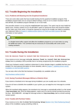 74     Chapter 6. Troubleshooting Installation on an Intel® or AMD System




6.2. Trouble Beginning the Installation
6.2.1. Problems with Booting into the Graphical Installation

T here are some video cards that have trouble booting into the graphical installation program. If the
installation program does not run using its default settings, it tries to run in a lower resolution mode. If
that still fails, the installation program attempts to run in text mode.

One possible solution is to try using the resolution= boot option. T his option may be most helpful for
laptop users. Another solution to try is the driver= option to specify the driver that should be loaded
for your video card. If this works, it should be reported as a bug as the installer has failed to autodetect
your videocard. Refer to Chapter 8, Additional Boot Options for Intel® and AMD Systems for more
information on boot options.


         Note

     T o disable frame buffer support and allow the installation program to run in text mode, try using
     the nofb boot option. T his command may be necessary for accessibility with some screen
     reading hardware.



6.3. Trouble During the Installation
6.3.1. No devices found to install Red Hat Enterprise Linux Error Message

If you receive an error message stating No devices found to install Red Hat Enterprise
Linux, there is probably a SCSI controller that is not being recognized by the installation program.

Check your hardware vendor's website to determine if a driver diskette image is available that fixes your
problem. For more general information on driver diskettes, refer to Chapter 7, Updating drivers during
installation on Intel and AMD systems.

You can also refer to the Red Hat Hardware Compatibility List, available online at:

http://hardware.redhat.com/hcl/

6.3.2. Saving T raceback Messages Without a Diskette Drive

If you receive a traceback error message during installation, you can usually save it to a diskette.

If you do not have a diskette drive available in your system, you can scp the error message to a remote
system.

When the traceback dialog appears, the traceback error message is automatically written to a file named
/tm p/anacdum p.txt. Once the dialog appears, switch over to a new tty (virtual console) by pressing
the keys Ctrl+Alt+F2 and scp the message written to /tm p/anacdum p.txt to a known working
remote system.

6.3.3. T rouble with Partition T ables

If you receive an error after the Disk Partitioning Setup (Section 4.16, “Disk Partitioning Setup”)
phase of the installation saying something similar to
 