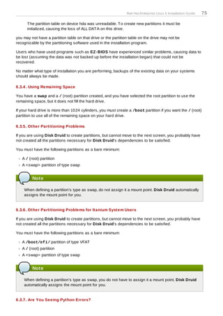 Red Hat Enterprise Linux 5 Installation Guide   75

      T he partition table on device hda was unreadable. T o create new partitions it must be
      initialized, causing the loss of ALL DAT A on this drive.

you may not have a partition table on that drive or the partition table on the drive may not be
recognizable by the partitioning software used in the installation program.

Users who have used programs such as EZ -BIOS have experienced similar problems, causing data to
be lost (assuming the data was not backed up before the installation began) that could not be
recovered.

No matter what type of installation you are performing, backups of the existing data on your systems
should always be made.

6.3.4 . Using Remaining Space

You have a swap and a / (root) partition created, and you have selected the root partition to use the
remaining space, but it does not fill the hard drive.

If your hard drive is more than 1024 cylinders, you must create a /boot partition if you want the / (root)
partition to use all of the remaining space on your hard drive.

6.3.5. Other Partitioning Problems

If you are using Disk Druid to create partitions, but cannot move to the next screen, you probably have
not created all the partitions necessary for Disk Druid's dependencies to be satisfied.

You must have the following partitions as a bare minimum:

   A / (root) partition
   A <swap> partition of type swap


         Note

    When defining a partition's type as swap, do not assign it a mount point. Disk Druid automatically
    assigns the mount point for you.


6.3.6. Other Partitioning Problems for Itanium System Users

If you are using Disk Druid to create partitions, but cannot move to the next screen, you probably have
not created all the partitions necessary for Disk Druid's dependencies to be satisfied.

You must have the following partitions as a bare minimum:

   A /boot/efi/ partition of type VFAT
   A / (root) partition
   A <swap> partition of type swap


         Note

    When defining a partition's type as swap, you do not have to assign it a mount point. Disk Druid
    automatically assigns the mount point for you.


6.3.7. Are You Seeing Python Errors?
 