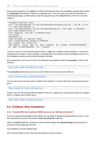 76     Chapter 6. Troubleshooting Installation on an Intel® or AMD System


During some upgrades or installations of Red Hat Enterprise Linux, the installation program (also known
as anaconda) may fail with a Python or traceback error. T his error may occur after the selection of
individual packages or while trying to save the upgrade log in the /tm p/directory. T he error may look
similar to:

  Traceback (innermost last):
  File "/var/tmp/anaconda-7.1//usr/lib/anaconda/iw/progress_gui.py", line 20, in run
  rc = self.todo.doInstall ()
  File "/var/tmp/anaconda-7.1//usr/lib/anaconda/todo.py", line 1468, in doInstall
  self.fstab.savePartitions ()
  File "fstab.py", line 221, in savePartitions
  sys.exit(0)
  SystemExit: 0
  Local variables in innermost frame:
  self: <fstab.GuiFstab instance at 8446fe0>
  sys: <module 'sys' (built-in)>
  ToDo object: (itodo ToDo p1 (dp2 S'method' p3 (iimage CdromInstallMethod
  p4 (dp5 S'progressWindow' p6       <failed>

T his error occurs in some systems where links to /tm p/ are symbolic to other locations or have been
changed since creation. T hese symbolic or changed links are invalid during the installation process, so
the installation program cannot write information and fails.

If you experience such an error, first try to download any available errata for anaconda. Errata can be
found at:

  http://www.redhat.com/support/errata/

T he anaconda website may also be a useful reference and can be found online at:

  http://fedoraproject.org/wiki/Anaconda

You can also search for bug reports related to this problem. T o search Red Hat's bug tracking system,
go to:

  http://bugzilla.redhat.com/bugzilla/

Finally, if you are still facing problems related to this error, register your product and contact our support
team. T o register your product, go to:

  http://www.redhat.com/apps/activate/



6.4. Problems After Installation
6.4 .1. T rouble With the Graphical GRUB Screen on an x86-based System?

If you are experiencing problems with GRUB, you may need to disable the graphical boot screen. T o do
this, become the root user and edit the /boot/grub/grub.conf file.

Within the grub.conf file, comment out the line which begins with splashim age by inserting the #
character at the beginning of the line.

Press Enter to exit the editing mode.

Once the boot loader screen has returned, type b to boot the system.
 