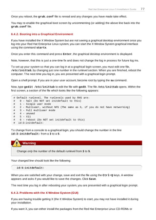 Red Hat Enterprise Linux 5 Installation Guide   77

Once you reboot, the grub.conf file is reread and any changes you have made take effect.

You may re-enable the graphical boot screen by uncommenting (or adding) the above line back into the
grub.conf file.

6.4 .2. Booting into a Graphical Environment

If you have installed the X Window System but are not seeing a graphical desktop environment once you
log into your Red Hat Enterprise Linux system, you can start the X Window System graphical interface
using the command startx.

Once you enter this command and press Enter, the graphical desktop environment is displayed.

Note, however, that this is just a one-time fix and does not change the log in process for future log ins.

T o set up your system so that you can log in at a graphical login screen, you must edit one file,
/etc/inittab, by changing just one number in the runlevel section. When you are finished, reboot the
computer. T he next time you log in, you are presented with a graphical login prompt.

Open a shell prompt. If you are in your user account, become root by typing the su command.

Now, type gedit /etc/inittab to edit the file with gedit. T he file /etc/inittab opens. Within the
first screen, a section of the file which looks like the following appears:

 # Default runlevel. The runlevels used by RHS are:
 #   0 - halt (Do NOT set initdefault to this)
 #   1 - Single user mode
 #   2 - Multiuser, without NFS (The same as 3, if you do not have networking)
 #   3 - Full multiuser mode
 #   4 - unused
 #   5 - X11
 #   6 - reboot (Do NOT set initdefault to this)
 # id:3:initdefault:

T o change from a console to a graphical login, you should change the number in the line
id:3:initdefault: from a 3 to a 5.


         Warning

    Change only the number of the default runlevel from 3 to 5.


Your changed line should look like the following:

    id:5:initdefault:

When you are satisfied with your change, save and exit the file using the Ctrl+Q keys. A window
appears and asks if you would like to save the changes. Click Save.

T he next time you log in after rebooting your system, you are presented with a graphical login prompt.

6.4 .3. Problems with the X Window System (GUI)

If you are having trouble getting X (the X Window System) to start, you may not have installed it during
your installation.

If you want X, you can either install the packages from the Red Hat Enterprise Linux CD-ROMs or
 