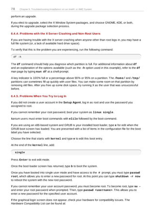 78     Chapter 6. Troubleshooting Installation on an Intel® or AMD System


perform an upgrade.

If you elect to upgrade, select the X Window System packages, and choose GNOME, KDE, or both,
during the upgrade package selection process.

6.4 .4 . Problems with the X Server Crashing and Non-Root Users

If you are having trouble with the X server crashing when anyone other than root logs in, you may have a
full file system (or, a lack of available hard drive space).

T o verify that this is the problem you are experiencing, run the following command:

 df -h

T he df command should help you diagnose which partition is full. For additional information about df
and an explanation of the options available (such as the -h option used in this example), refer to the df
man page by typing m an df at a shell prompt.

A key indicator is 100% full or a percentage above 90% or 95% on a partition. T he /hom e/ and /tm p/
partitions can sometimes fill up quickly with user files. You can make some room on that partition by
removing old files. After you free up some disk space, try running X as the user that was unsuccessful
before.

6.4 .5. Problems When You T ry to Log In

If you did not create a user account in the Setup Agent, log in as root and use the password you
assigned to root.

If you cannot remember your root password, boot your system as linux single.

Itanium users must enter boot commands with elilo followed by the boot command.

If you are using an x86-based system and GRUB is your installed boot loader, type e for edit when the
GRUB boot screen has loaded. You are presented with a list of items in the configuration file for the boot
label you have selected.

Choose the line that starts with kernel and type e to edit this boot entry.

At the end of the kernel line, add:

     single

Press Enter to exit edit mode.

Once the boot loader screen has returned, type b to boot the system.

Once you have booted into single user mode and have access to the # prompt, you must type passwd
root, which allows you to enter a new password for root. At this point you can type shutdown -r now
to reboot the system with the new root password.

If you cannot remember your user account password, you must become root. T o become root, type su -
and enter your root password when prompted. T hen, type passwd <usernam e>. T his allows you to
enter a new password for the specified user account.

If the graphical login screen does not appear, check your hardware for compatibility issues. T he
Hardware Compatibility List can be found at:
 
