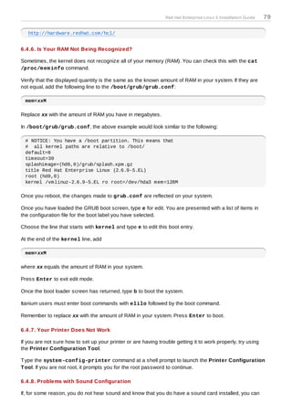 Red Hat Enterprise Linux 5 Installation Guide   79

   http://hardware.redhat.com/hcl/


6.4 .6. Is Your RAM Not Being Recognized?

Sometimes, the kernel does not recognize all of your memory (RAM). You can check this with the cat
/proc/m em info command.

Verify that the displayed quantity is the same as the known amount of RAM in your system. If they are
not equal, add the following line to the /boot/grub/grub.conf:

 mem=xxM

Replace xx with the amount of RAM you have in megabytes.

In /boot/grub/grub.conf, the above example would look similar to the following:

 # NOTICE: You have a /boot partition. This means that
 # all kernel paths are relative to /boot/
 default=0
 timeout=30
 splashimage=(hd0,0)/grub/splash.xpm.gz
 title Red Hat Enterprise Linux (2.6.9-5.EL)
 root (hd0,0)
 kernel /vmlinuz-2.6.9-5.EL ro root=/dev/hda3 mem=128M

Once you reboot, the changes made to grub.conf are reflected on your system.

Once you have loaded the GRUB boot screen, type e for edit. You are presented with a list of items in
the configuration file for the boot label you have selected.

Choose the line that starts with kernel and type e to edit this boot entry.

At the end of the kernel line, add

 mem=xxM

where xx equals the amount of RAM in your system.

Press Enter to exit edit mode.

Once the boot loader screen has returned, type b to boot the system.

Itanium users must enter boot commands with elilo followed by the boot command.

Remember to replace xx with the amount of RAM in your system. Press Enter to boot.

6.4 .7. Your Printer Does Not Work

If you are not sure how to set up your printer or are having trouble getting it to work properly, try using
the Printer Configuration T ool.

T ype the system -config-printer command at a shell prompt to launch the Printer Configuration
T ool. If you are not root, it prompts you for the root password to continue.

6.4 .8. Problems with Sound Configuration

If, for some reason, you do not hear sound and know that you do have a sound card installed, you can
 