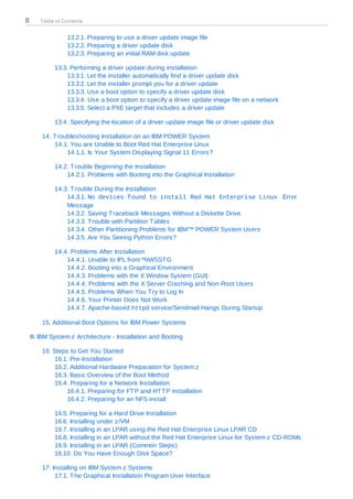 8      Table of Contents


                 13.2.1. Preparing to use a driver update image file
                 13.2.2. Preparing a driver update disk
                 13.2.3. Preparing an initial RAM disk update

             13.3. Performing a driver update during installation
                 13.3.1. Let the installer automatically find a driver update disk
                 13.3.2. Let the installer prompt you for a driver update
                 13.3.3. Use a boot option to specify a driver update disk
                 13.3.4. Use a boot option to specify a driver update image file on a network
                 13.3.5. Select a PXE target that includes a driver update

             13.4. Specifying the location of a driver update image file or driver update disk

        14. T roubleshooting Installation on an IBM POWER System
            14.1. You are Unable to Boot Red Hat Enterprise Linux
                 14.1.1. Is Your System Displaying Signal 11 Errors?

             14.2. T rouble Beginning the Installation
                 14.2.1. Problems with Booting into the Graphical Installation

             14.3. T rouble During the Installation
                 14.3.1. No devices found to install Red Hat Enterprise Linux Error
                 Message
                 14.3.2. Saving T raceback Messages Without a Diskette Drive
                 14.3.3. T rouble with Partition T ables
                 14.3.4. Other Partitioning Problems for IBM™ POWER System Users
                 14.3.5. Are You Seeing Python Errors?

             14.4. Problems After Installation
                 14.4.1. Unable to IPL from *NWSST G
                 14.4.2. Booting into a Graphical Environment
                 14.4.3. Problems with the X Window System (GUI)
                 14.4.4. Problems with the X Server Crashing and Non-Root Users
                 14.4.5. Problems When You T ry to Log In
                 14.4.6. Your Printer Does Not Work
                 14.4.7. Apache-based httpd service/Sendmail Hangs During Startup

        15. Additional Boot Options for IBM Power Systems

    III. IBM System z Architecture - Installation and Booting

        16. Steps to Get You Started
             16.1. Pre-Installation
             16.2. Additional Hardware Preparation for System z
             16.3. Basic Overview of the Boot Method
             16.4. Preparing for a Network Installation
                 16.4.1. Preparing for FT P and HT T P installation
                 16.4.2. Preparing for an NFS install

             16.5. Preparing for a Hard Drive Installation
             16.6. Installing under z/VM
             16.7. Installing in an LPAR using the Red Hat Enterprise Linux LPAR CD
             16.8. Installing in an LPAR without the Red Hat Enterprise Linux for System z CD-ROMs
             16.9. Installing in an LPAR (Common Steps)
             16.10. Do You Have Enough Disk Space?

        17. Installing on IBM System z Systems
             17.1. T he Graphical Installation Program User Interface
 
