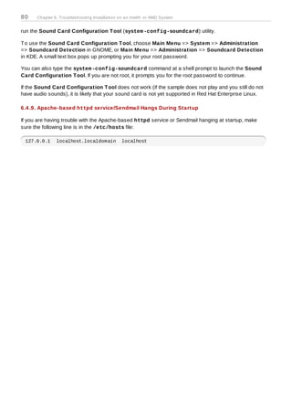 80    Chapter 6. Troubleshooting Installation on an Intel® or AMD System


run the Sound Card Configuration T ool (system -config-soundcard) utility.

T o use the Sound Card Configuration T ool, choose Main Menu => System => Administration
=> Soundcard Detection in GNOME, or Main Menu => Administration => Soundcard Detection
in KDE. A small text box pops up prompting you for your root password.

You can also type the system -config-soundcard command at a shell prompt to launch the Sound
Card Configuration T ool. If you are not root, it prompts you for the root password to continue.

If the Sound Card Configuration T ool does not work (if the sample does not play and you still do not
have audio sounds), it is likely that your sound card is not yet supported in Red Hat Enterprise Linux.

6.4 .9. Apache-based httpd service/Sendmail Hangs During Startup

If you are having trouble with the Apache-based httpd service or Sendmail hanging at startup, make
sure the following line is in the /etc/hosts file:

 127.0.0.1     localhost.localdomain           localhost
 
