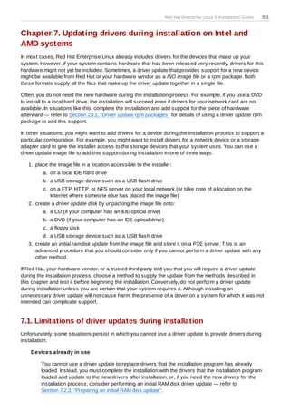 Red Hat Enterprise Linux 5 Installation Guide   81

Chapter 7. Updating drivers during installation on Intel and
AMD systems
In most cases, Red Hat Enterprise Linux already includes drivers for the devices that make up your
system. However, if your system contains hardware that has been released very recently, drivers for this
hardware might not yet be included. Sometimes, a driver update that provides support for a new device
might be available from Red Hat or your hardware vendor as a ISO image file or a rpm package. Both
these formats supply all the files that make up the driver update together in a single file.

Often, you do not need the new hardware during the installation process. For example, if you use a DVD
to install to a local hard drive, the installation will succeed even if drivers for your network card are not
available. In situations like this, complete the installation and add support for the piece of hardware
afterward — refer to Section 23.1, “Driver update rpm packages” for details of using a driver update rpm
package to add this support.

In other situations, you might want to add drivers for a device during the installation process to support a
particular configuration. For example, you might want to install drivers for a network device or a storage
adapter card to give the installer access to the storage devices that your system uses. You can use a
driver update image file to add this support during installation in one of three ways:

   1. place the image file in a location accessible to the installer:
          a. on a local IDE hard drive
          b. a USB storage device such as a USB flash drive
          c. on a FT P, HT T P, or NFS server on your local network (or take note of a location on the
             Internet where someone else has placed the image file)
   2. create a driver update disk by unpacking the image file onto:
          a. a CD (if your computer has an IDE optical drive)
          b. a DVD (if your computer has an IDE optical drive)
          c. a floppy disk
          d. a USB storage device such as a USB flash drive
   3. create an initial ramdisk update from the image file and store it on a PXE server. T his is an
      advanced procedure that you should consider only if you cannot perform a driver update with any
      other method.

If Red Hat, your hardware vendor, or a trusted third party told you that you will require a driver update
during the installation process, choose a method to supply the update from the methods described in
this chapter and test it before beginning the installation. Conversely, do not perform a driver update
during installation unless you are certain that your system requires it. Although installing an
unnecessary driver update will not cause harm, the presence of a driver on a system for which it was not
intended can complicate support.


7.1. Limitations of driver updates during installation
Unfortunately, some situations persist in which you cannot use a driver update to provide drivers during
installation:

    Devices already in use

         You cannot use a driver update to replace drivers that the installation program has already
         loaded. Instead, you must complete the installation with the drivers that the installation program
         loaded and update to the new drivers after installation, or, if you need the new drivers for the
         installation process, consider performing an initial RAM disk driver update — refer to
         Section 7.2.3, “Preparing an initial RAM disk update”.
 
