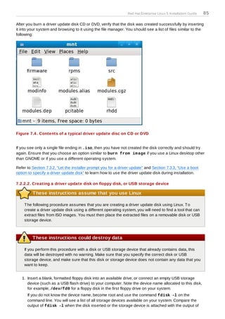Red Hat Enterprise Linux 5 Installation Guide   85

After you burn a driver update disk CD or DVD, verify that the disk was created successfully by inserting
it into your system and browsing to it using the file manager. You should see a list of files similar to the
following:




Figure 7.4 . Contents of a typical driver update disc on CD or DVD


If you see only a single file ending in .iso, then you have not created the disk correctly and should try
again. Ensure that you choose an option similar to burn from im age if you use a Linux desktop other
than GNOME or if you use a different operating system.

Refer to Section 7.3.2, “Let the installer prompt you for a driver update” and Section 7.3.3, “Use a boot
option to specify a driver update disk” to learn how to use the driver update disk during installation.

7.2.2.2. Creating a driver update disk on floppy disk, or USB storage device

         These instructions assume that you use Linux

    T he following procedure assumes that you are creating a driver update disk using Linux. T o
    create a driver update disk using a different operating system, you will need to find a tool that can
    extract files from ISO images. You must then place the extracted files on a removable disk or USB
    storage device.



         These instructions could destroy data

    If you perform this procedure with a disk or USB storage device that already contains data, this
    data will be destroyed with no warning. Make sure that you specify the correct disk or USB
    storage device, and make sure that this disk or storage device does not contain any data that you
    want to keep.


   1. Insert a blank, formatted floppy disk into an available drive, or connect an empty USB storage
      device (such as a USB flash drive) to your computer. Note the device name allocated to this disk,
      for example, /dev/fd0 for a floppy disk in the first floppy drive on your system.
      If you do not know the device name, become root and use the command fdisk -l on the
      command line. You will see a list of all storage devices available on your system. Compare the
      output of fdisk -l when the disk inserted or the storage device is attached with the output of
 